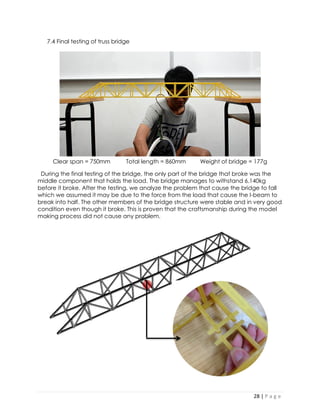 28 | P a g e 
7.4 Final testing of truss bridge 
Clear span = 750mm Total length = 860mm Weight of bridge = 177g 
During the final testing of the bridge, the only part of the bridge that broke was the middle component that holds the load. The bridge manages to withstand 6.140kg before it broke. After the testing, we analyze the problem that cause the bridge to fall which we assumed it may be due to the force from the load that cause the I-beam to break into half. The other members of the bridge structure were stable and in very good condition even though it broke. This is proven that the craftsmanship during the model making process did not cause any problem. 
 