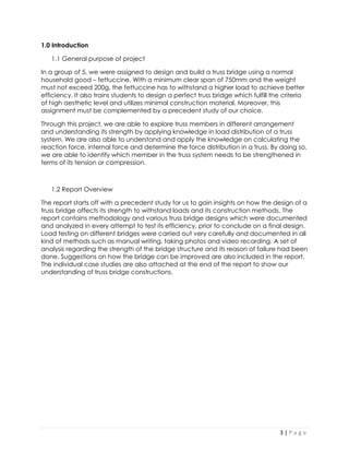 3 | P a g e 
1.0 Introduction 
1.1 General purpose of project 
In a group of 5, we were assigned to design and build a truss bridge using a normal household good – fettuccine. With a minimum clear span of 750mm and the weight must not exceed 200g, the fettuccine has to withstand a higher load to achieve better efficiency. It also trains students to design a perfect truss bridge which fulfill the criteria of high aesthetic level and utilizes minimal construction material. Moreover, this assignment must be complemented by a precedent study of our choice. 
Through this project, we are able to explore truss members in different arrangement and understanding its strength by applying knowledge in load distribution of a truss system. We are also able to understand and apply the knowledge on calculating the reaction force, internal force and determine the force distribution in a truss. By doing so, we are able to identify which member in the truss system needs to be strengthened in terms of its tension or compression. 
1.2 Report Overview 
The report starts off with a precedent study for us to gain insights on how the design of a truss bridge affects its strength to withstand loads and its construction methods. The report contains methodology and various truss bridge designs which were documented and analyzed in every attempt to test its efficiency, prior to conclude on a final design. Load testing on different bridges were carried out very carefully and documented in all kind of methods such as manual writing, taking photos and video recording. A set of analysis regarding the strength of the bridge structure and its reason of failure had been done. Suggestions on how the bridge can be improved are also included in the report. The individual case studies are also attached at the end of the report to show our understanding of truss bridge constructions. 
 