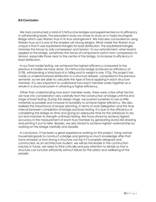 30 | P a g e 
8.0 Conclusion 
We had constructed a total of 5 fettuccine bridges and experimented on its efficiency in withstanding loads. The precedent study we chose to study on is Taylor-Southgate Bridge which uses Warren truss in its truss arrangement. We had also concluded on using Warren truss as it is one of the simplest yet strong designs. What made the Warren truss unique is that it uses equilateral triangles for load distribution. The equilateral triangles minimize the forces to only compression and tension. To our astonishment, when load is applied to the bridge, sometimes the forces of components switch from compression to tension, especially those near to the centre of the bridge, to increase its efficiency in load distribution. 
In our final model testing, we achieved the highest efficiency compared to the previous 4 models we have done. Our fettuccine bridge achieved an efficiency of 213%, withstanding a total load of 6.140kg and its weight is only 177g. This project has made us understand load distribution in a structure deeper, compared to the previous semester, as we are able to calculate the type of force applying in each structure member. It is very important to understand how each member works together as a whole in a structural system in attaining a higher efficiency. 
Other than understanding how each member works, there were a few other factors we took into consideration very carefully from the construction of bridge until the end stage of load testing. During the design stage, we pushed ourselves to use as little materials as possible and increase its durability to achieve higher efficiency. We also realized the importance of proper planning, in terms of work delegation and the time interval between completion of bridge and load testing. It is due to the efficiency of completing the bridge on time and giving an adequate time for the adhesives to dry out and maintain its strength until load testing. We have strived to achieve highest accuracy in the measurement of each truss member by generating AutoCAD drawing and printing it out to refer. Besides, we also strived to achieve highest workmanship by working on the bridge carefully and steadily. 
In conclusion, it has been a great experience working on this project. Using normal household goods to construct a bridge and gaining so much knowledge after that have amazed us how strong a structure can be if it is properly designed and constructed. As an architecture student, we will be the leader in the construction industry in future, we need to think critically and pay attention to details so that a structure can function efficiently without failure for the safety and wellbeing of the people. 
 