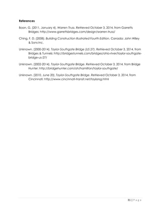 31 | P a g e 
References 
Boon, G. (2011, January 4). Warren Truss. Retrieved October 3, 2014, from Garretts Bridges: http://www.garrettsbridges.com/design/warren-truss/ 
Ching, F. D. (2008). Building Construction Illustrated Fourth Edition. Canada: John Wiley & Sons Inc. 
Unknown. (2000-2014). Taylor-Southgate Bridge (US 27). Retrieved October 3, 2014, from Bridges & Tunnels: http://bridgestunnels.com/bridges/ohio-river/taylor-southgate- bridge-us-27/ 
Unknown. (2002-2014). Taylor-Southgate Bridge. Retrieved October 3, 2014, from Bridge Hunter: http://bridgehunter.com/oh/hamilton/taylor-southgate/ 
Unknown. (2010, June 20). Taylor-Southgate Bridge. Retrieved October 3, 2014, from Cincinnati: http://www.cincinnati-transit.net/taylorsg.html 
 