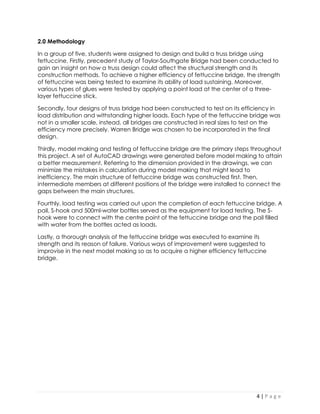4 | P a g e 
2.0 Methodology 
In a group of five, students were assigned to design and build a truss bridge using fettuccine. Firstly, precedent study of Taylor-Southgate Bridge had been conducted to gain an insight on how a truss design could affect the structural strength and its construction methods. To achieve a higher efficiency of fettuccine bridge, the strength of fettuccine was being tested to examine its ability of load sustaining. Moreover, various types of glues were tested by applying a point load at the center of a three- layer fettuccine stick. 
Secondly, four designs of truss bridge had been constructed to test on its efficiency in load distribution and withstanding higher loads. Each type of the fettuccine bridge was not in a smaller scale, instead, all bridges are constructed in real sizes to test on the efficiency more precisely. Warren Bridge was chosen to be incorporated in the final design. 
Thirdly, model making and testing of fettuccine bridge are the primary steps throughout this project. A set of AutoCAD drawings were generated before model making to attain a better measurement. Referring to the dimension provided in the drawings, we can minimize the mistakes in calculation during model making that might lead to inefficiency. The main structure of fettuccine bridge was constructed first. Then, intermediate members at different positions of the bridge were installed to connect the gaps between the main structures. 
Fourthly, load testing was carried out upon the completion of each fettuccine bridge. A pail, S-hook and 500ml-water bottles served as the equipment for load testing. The S- hook were to connect with the centre point of the fettuccine bridge and the pail filled with water from the bottles acted as loads. 
Lastly, a thorough analysis of the fettuccine bridge was executed to examine its strength and its reason of failure. Various ways of improvement were suggested to improvise in the next model making so as to acquire a higher efficiency fettuccine bridge.  