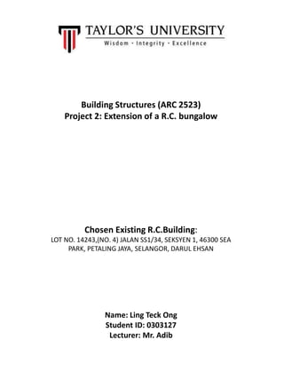 Building Structures (ARC 2523)
Project 2: Extension of a R.C. bungalow
Chosen Existing R.C.Building:
LOT NO. 14243,(NO. 4) JALAN SS1/34, SEKSYEN 1, 46300 SEA
PARK, PETALING JAYA, SELANGOR, DARUL EHSAN
Name: Ling Teck Ong
Student ID: 0303127
Lecturer: Mr. Adib
 