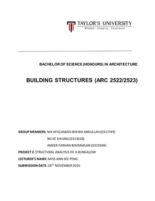 BACHELOR OF SCIENCE (HONOURS) IN ARCHITECTURE
BUILDING STRUCTURES (ARC 2522/2523)
GROUP MEMBERS: NIK AFIQ AMADI BINNIK ABDULLAH(0317749)
NG EE SHIUNG (0314228)
AMEER FARHAN BINRAMLAN (0319304)
PROJECT 2: STRUCTURAL ANALYSIS OF A BUNGALOW
LECTURER’S NAME: MISS ANN SEE PENG
SUBMISSION DATE: 28TH
NOVEMBER2016
 