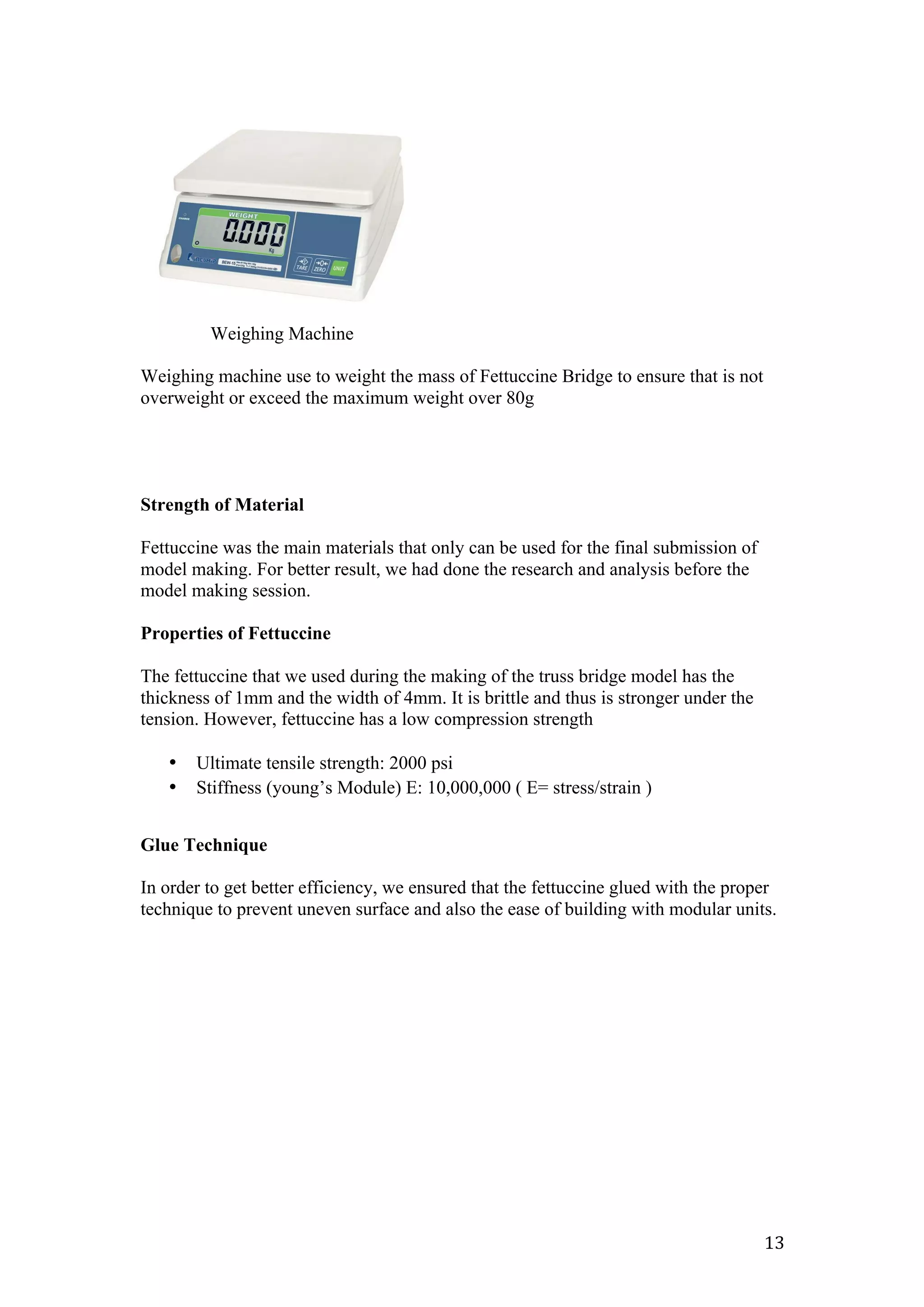   13	
  
Weighing Machine
Weighing machine use to weight the mass of Fettuccine Bridge to ensure that is not
overweight or exceed the maximum weight over 80g
Strength of Material
Fettuccine was the main materials that only can be used for the final submission of
model making. For better result, we had done the research and analysis before the
model making session.
Properties of Fettuccine
The fettuccine that we used during the making of the truss bridge model has the
thickness of 1mm and the width of 4mm. It is brittle and thus is stronger under the
tension. However, fettuccine has a low compression strength
• Ultimate tensile strength: 2000 psi
• Stiffness (young’s Module) E: 10,000,000 ( E= stress/strain )
Glue Technique
In order to get better efficiency, we ensured that the fettuccine glued with the proper
technique to prevent uneven surface and also the ease of building with modular units.
 
