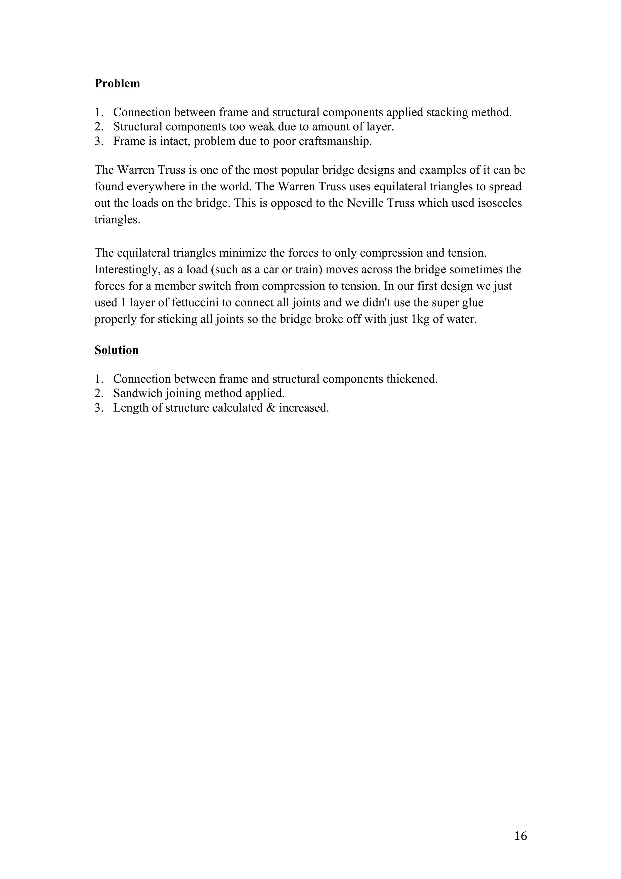   16	
  
Problem
1. Connection between frame and structural components applied stacking method.
2. Structural components too weak due to amount of layer.
3. Frame is intact, problem due to poor craftsmanship.
The Warren Truss is one of the most popular bridge designs and examples of it can be
found everywhere in the world. The Warren Truss uses equilateral triangles to spread
out the loads on the bridge. This is opposed to the Neville Truss which used isosceles
triangles.
The equilateral triangles minimize the forces to only compression and tension.
Interestingly, as a load (such as a car or train) moves across the bridge sometimes the
forces for a member switch from compression to tension. In our first design we just
used 1 layer of fettuccini to connect all joints and we didn't use the super glue
properly for sticking all joints so the bridge broke off with just 1kg of water.
Solution
1. Connection between frame and structural components thickened.
2. Sandwich joining method applied.
3. Length of structure calculated & increased.
 