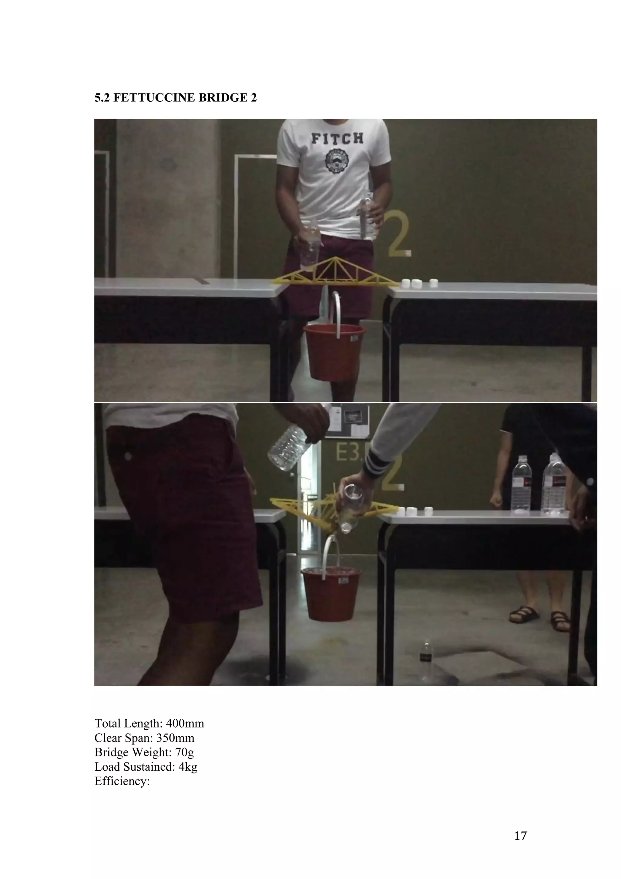   17	
  
5.2 FETTUCCINE BRIDGE 2
Total Length: 400mm
Clear Span: 350mm
Bridge Weight: 70g
Load Sustained: 4kg
Efficiency:
 