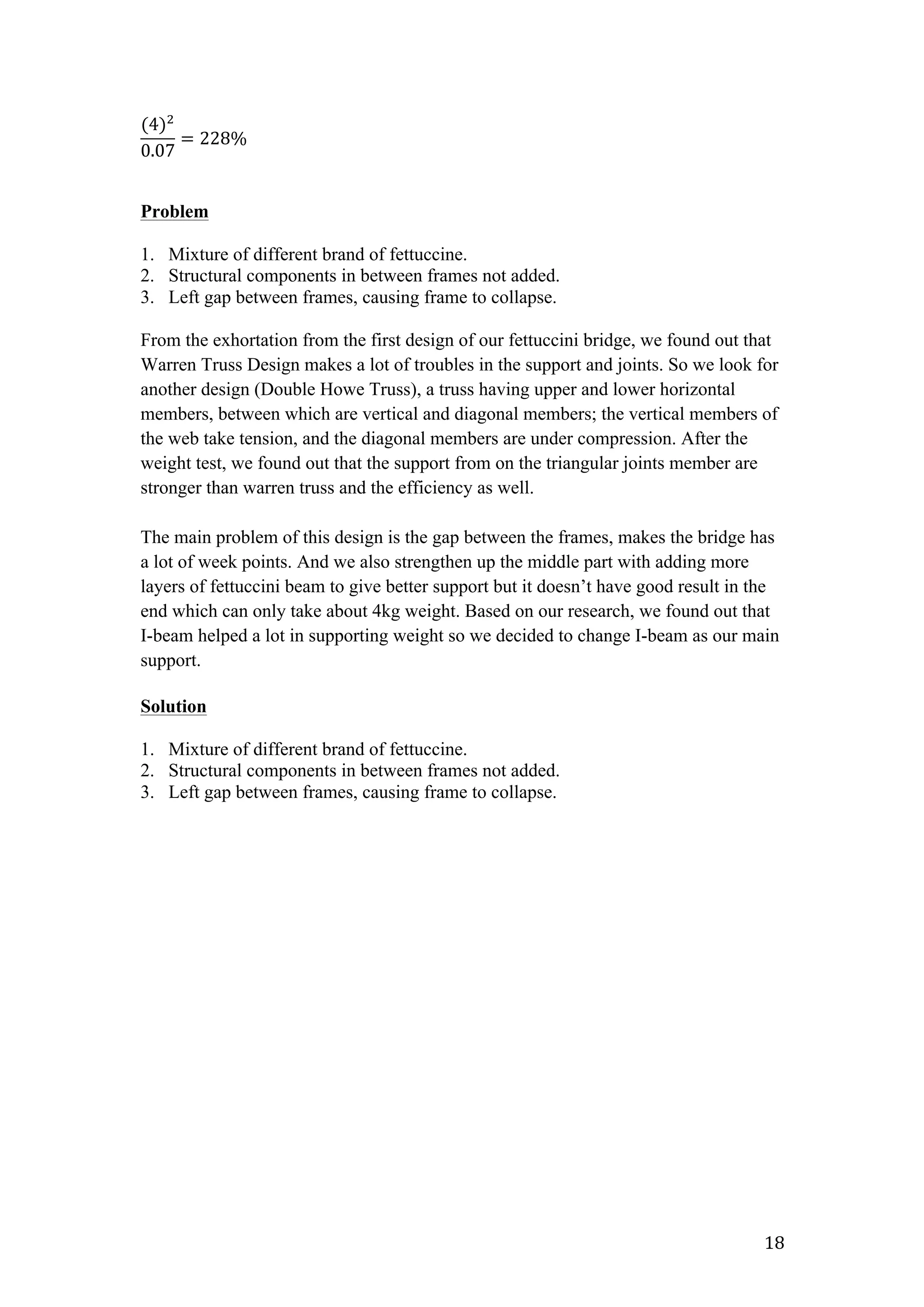   18	
  
(4)!
0.07
= 228%  
Problem
1. Mixture of different brand of fettuccine.
2. Structural components in between frames not added.
3. Left gap between frames, causing frame to collapse.
From the exhortation from the first design of our fettuccini bridge, we found out that
Warren Truss Design makes a lot of troubles in the support and joints. So we look for
another design (Double Howe Truss), a truss having upper and lower horizontal
members, between which are vertical and diagonal members; the vertical members of
the web take tension, and the diagonal members are under compression. After the
weight test, we found out that the support from on the triangular joints member are
stronger than warren truss and the efficiency as well.
The main problem of this design is the gap between the frames, makes the bridge has
a lot of week points. And we also strengthen up the middle part with adding more
layers of fettuccini beam to give better support but it doesn’t have good result in the
end which can only take about 4kg weight. Based on our research, we found out that
I-beam helped a lot in supporting weight so we decided to change I-beam as our main
support.
Solution
1. Mixture of different brand of fettuccine.
2. Structural components in between frames not added.
3. Left gap between frames, causing frame to collapse.
 