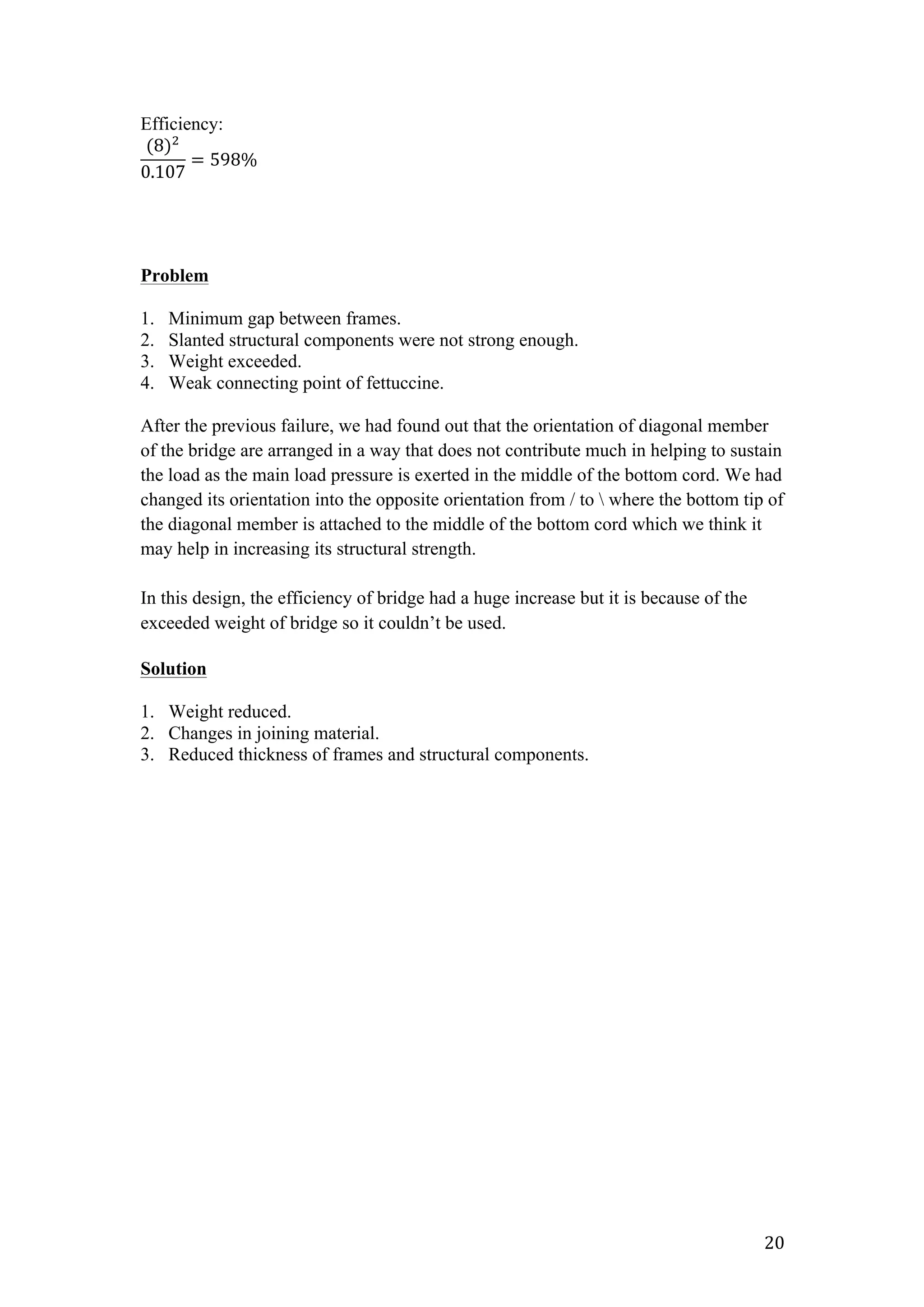   20	
  
Efficiency:
(8)!
0.107
= 598%  
Problem
1. Minimum gap between frames.
2. Slanted structural components were not strong enough.
3. Weight exceeded.
4. Weak connecting point of fettuccine.
After the previous failure, we had found out that the orientation of diagonal member
of the bridge are arranged in a way that does not contribute much in helping to sustain
the load as the main load pressure is exerted in the middle of the bottom cord. We had
changed its orientation into the opposite orientation from / to  where the bottom tip of
the diagonal member is attached to the middle of the bottom cord which we think it
may help in increasing its structural strength.
In this design, the efficiency of bridge had a huge increase but it is because of the
exceeded weight of bridge so it couldn’t be used.
Solution
1. Weight reduced.
2. Changes in joining material.
3. Reduced thickness of frames and structural components.
 