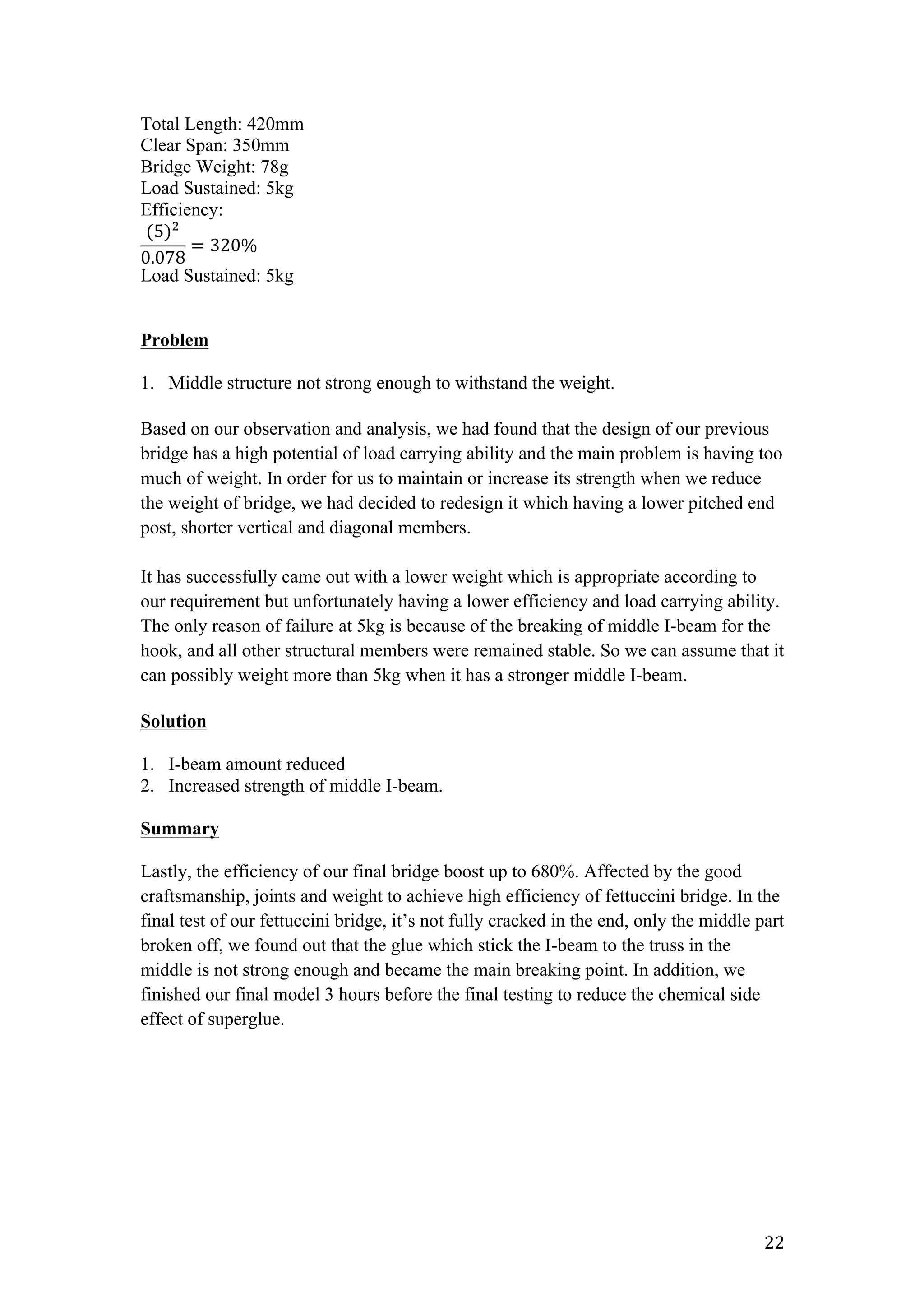   22	
  
Total Length: 420mm
Clear Span: 350mm
Bridge Weight: 78g
Load Sustained: 5kg
Efficiency:
(5)!
0.078
= 320%
Load Sustained: 5kg
Problem
1. Middle structure not strong enough to withstand the weight.
Based on our observation and analysis, we had found that the design of our previous
bridge has a high potential of load carrying ability and the main problem is having too
much of weight. In order for us to maintain or increase its strength when we reduce
the weight of bridge, we had decided to redesign it which having a lower pitched end
post, shorter vertical and diagonal members.
It has successfully came out with a lower weight which is appropriate according to
our requirement but unfortunately having a lower efficiency and load carrying ability.
The only reason of failure at 5kg is because of the breaking of middle I-beam for the
hook, and all other structural members were remained stable. So we can assume that it
can possibly weight more than 5kg when it has a stronger middle I-beam.
Solution
1. I-beam amount reduced
2. Increased strength of middle I-beam.
Summary
Lastly, the efficiency of our final bridge boost up to 680%. Affected by the good
craftsmanship, joints and weight to achieve high efficiency of fettuccini bridge. In the
final test of our fettuccini bridge, it’s not fully cracked in the end, only the middle part
broken off, we found out that the glue which stick the I-beam to the truss in the
middle is not strong enough and became the main breaking point. In addition, we
finished our final model 3 hours before the final testing to reduce the chemical side
effect of superglue.
 