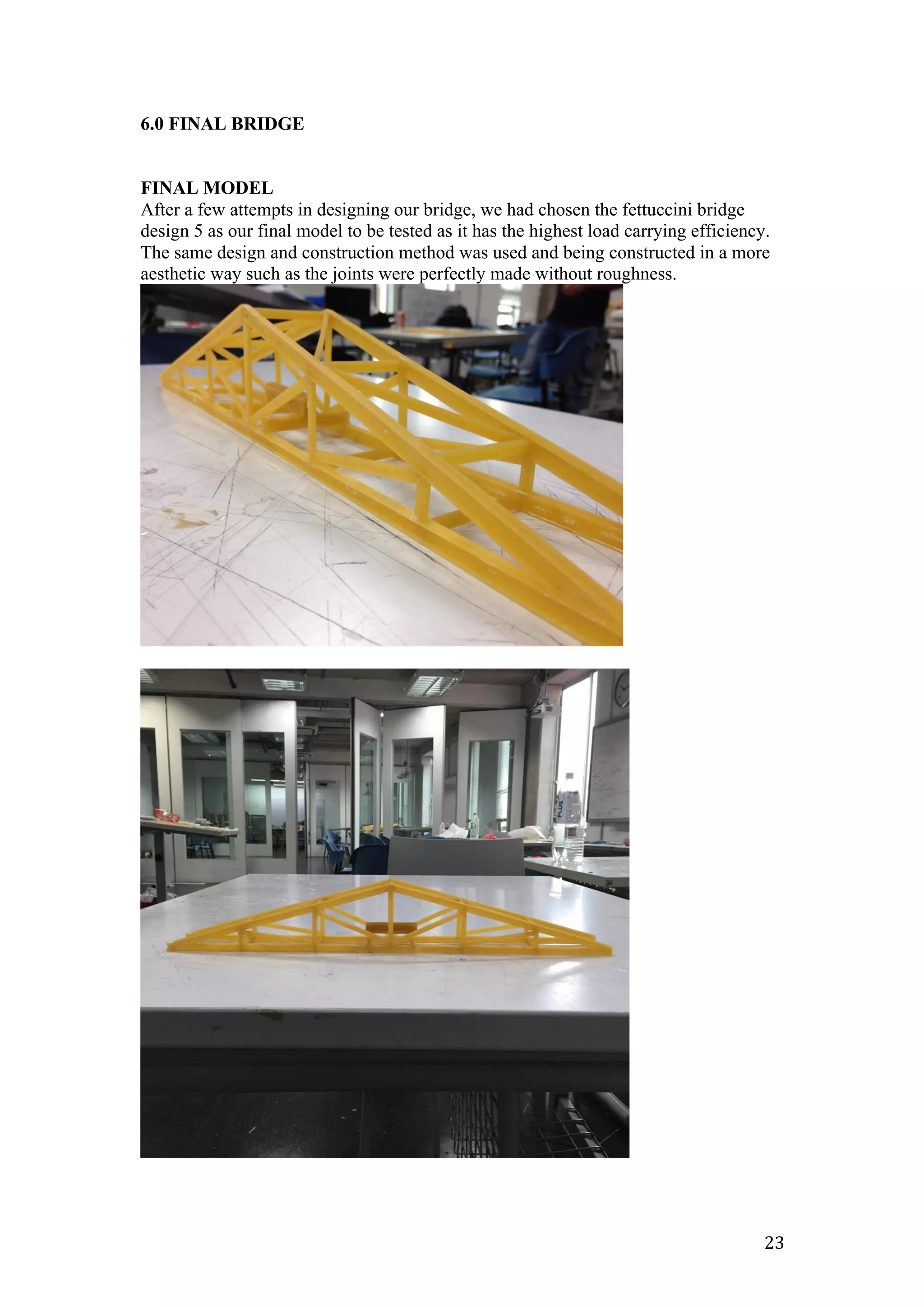   23	
  
6.0 FINAL BRIDGE
FINAL MODEL
After a few attempts in designing our bridge, we had chosen the fettuccini bridge
design 5 as our final model to be tested as it has the highest load carrying efficiency.
The same design and construction method was used and being constructed in a more
aesthetic way such as the joints were perfectly made without roughness.
 