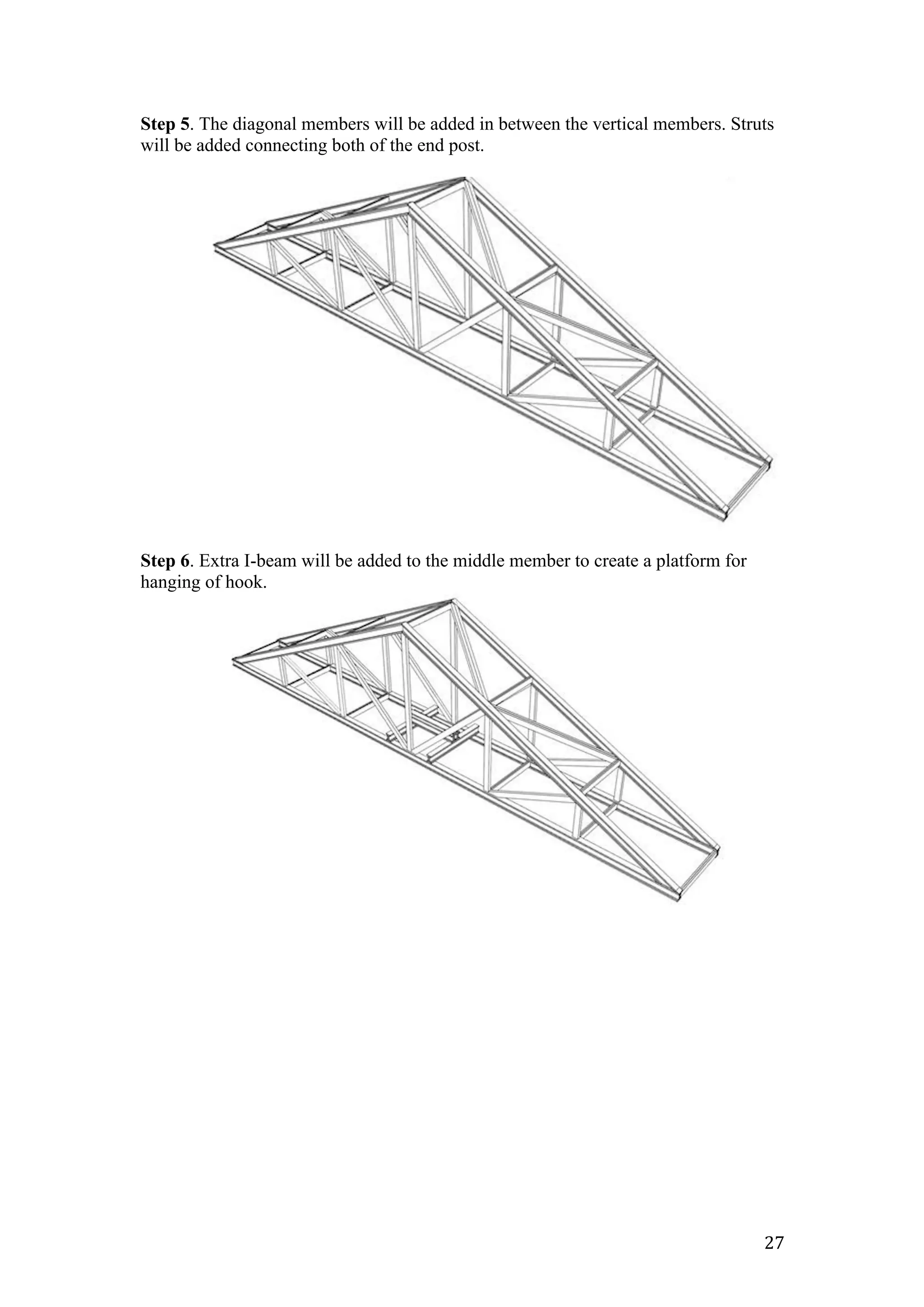   27	
  
Step 5. The diagonal members will be added in between the vertical members. Struts
will be added connecting both of the end post.
Step 6. Extra I-beam will be added to the middle member to create a platform for
hanging of hook.
 
