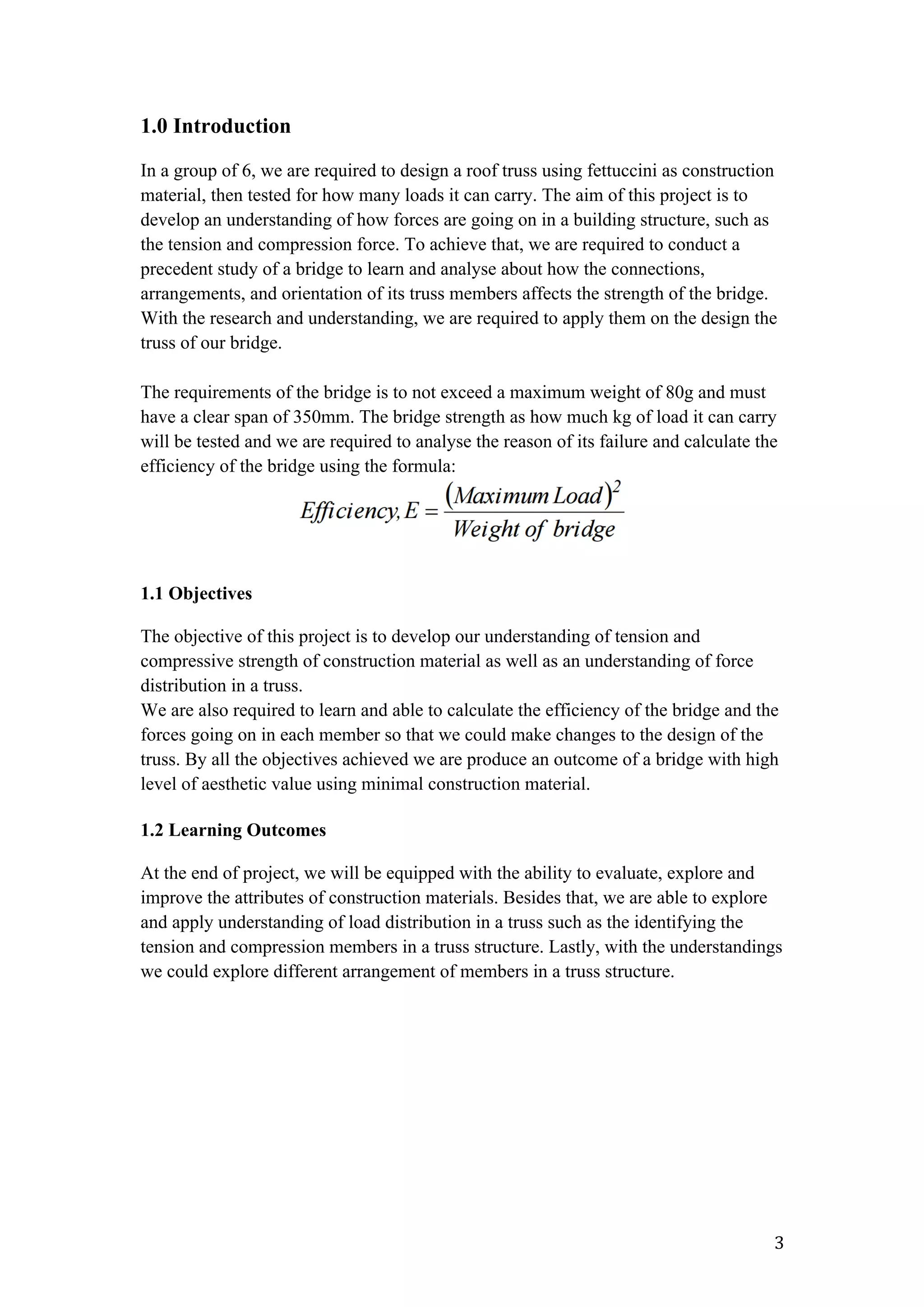   3	
  
1.0 Introduction
In a group of 6, we are required to design a roof truss using fettuccini as construction
material, then tested for how many loads it can carry. The aim of this project is to
develop an understanding of how forces are going on in a building structure, such as
the tension and compression force. To achieve that, we are required to conduct a
precedent study of a bridge to learn and analyse about how the connections,
arrangements, and orientation of its truss members affects the strength of the bridge.
With the research and understanding, we are required to apply them on the design the
truss of our bridge.
The requirements of the bridge is to not exceed a maximum weight of 80g and must
have a clear span of 350mm. The bridge strength as how much kg of load it can carry
will be tested and we are required to analyse the reason of its failure and calculate the
efficiency of the bridge using the formula:
1.1 Objectives
The objective of this project is to develop our understanding of tension and
compressive strength of construction material as well as an understanding of force
distribution in a truss.
We are also required to learn and able to calculate the efficiency of the bridge and the
forces going on in each member so that we could make changes to the design of the
truss. By all the objectives achieved we are produce an outcome of a bridge with high
level of aesthetic value using minimal construction material.
1.2 Learning Outcomes
At the end of project, we will be equipped with the ability to evaluate, explore and
improve the attributes of construction materials. Besides that, we are able to explore
and apply understanding of load distribution in a truss such as the identifying the
tension and compression members in a truss structure. Lastly, with the understandings
we could explore different arrangement of members in a truss structure.
 