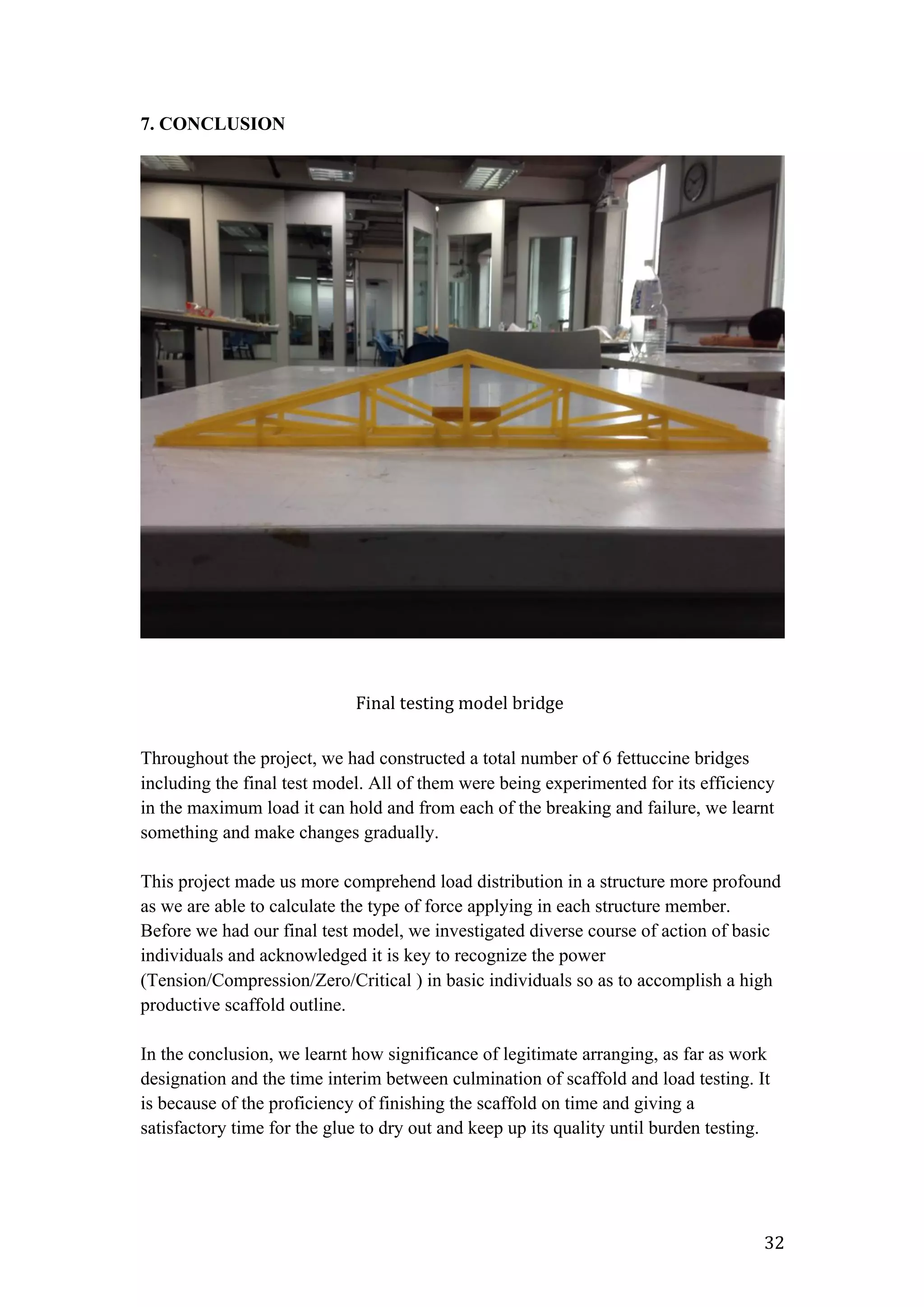   32	
  
7. CONCLUSION
Throughout the project, we had constructed a total number of 6 fettuccine bridges
including the final test model. All of them were being experimented for its efficiency
in the maximum load it can hold and from each of the breaking and failure, we learnt
something and make changes gradually.
This project made us more comprehend load distribution in a structure more profound
as we are able to calculate the type of force applying in each structure member.
Before we had our final test model, we investigated diverse course of action of basic
individuals and acknowledged it is key to recognize the power
(Tension/Compression/Zero/Critical ) in basic individuals so as to accomplish a high
productive scaffold outline.
In the conclusion, we learnt how significance of legitimate arranging, as far as work
designation and the time interim between culmination of scaffold and load testing. It
is because of the proficiency of finishing the scaffold on time and giving a
satisfactory time for the glue to dry out and keep up its quality until burden testing.
Final	
  testing	
  model	
  bridge	
  
 