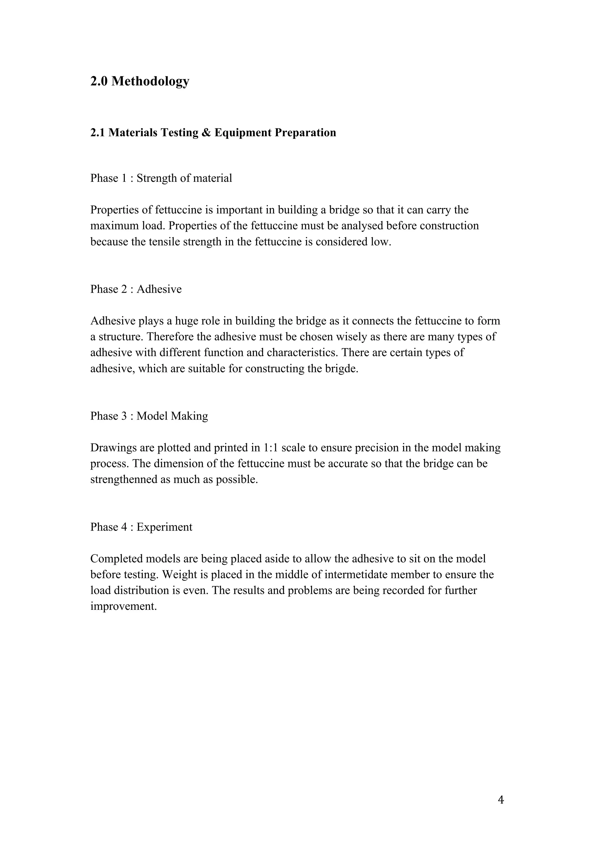   4	
  
2.0 Methodology
2.1 Materials Testing & Equipment Preparation
Phase 1 : Strength of material
Properties of fettuccine is important in building a bridge so that it can carry the
maximum load. Properties of the fettuccine must be analysed before construction
because the tensile strength in the fettuccine is considered low.
Phase 2 : Adhesive
Adhesive plays a huge role in building the bridge as it connects the fettuccine to form
a structure. Therefore the adhesive must be chosen wisely as there are many types of
adhesive with different function and characteristics. There are certain types of
adhesive, which are suitable for constructing the brigde.
Phase 3 : Model Making
Drawings are plotted and printed in 1:1 scale to ensure precision in the model making
process. The dimension of the fettuccine must be accurate so that the bridge can be
strengthenned as much as possible.
Phase 4 : Experiment
Completed models are being placed aside to allow the adhesive to sit on the model
before testing. Weight is placed in the middle of intermetidate member to ensure the
load distribution is even. The results and problems are being recorded for further
improvement.
 