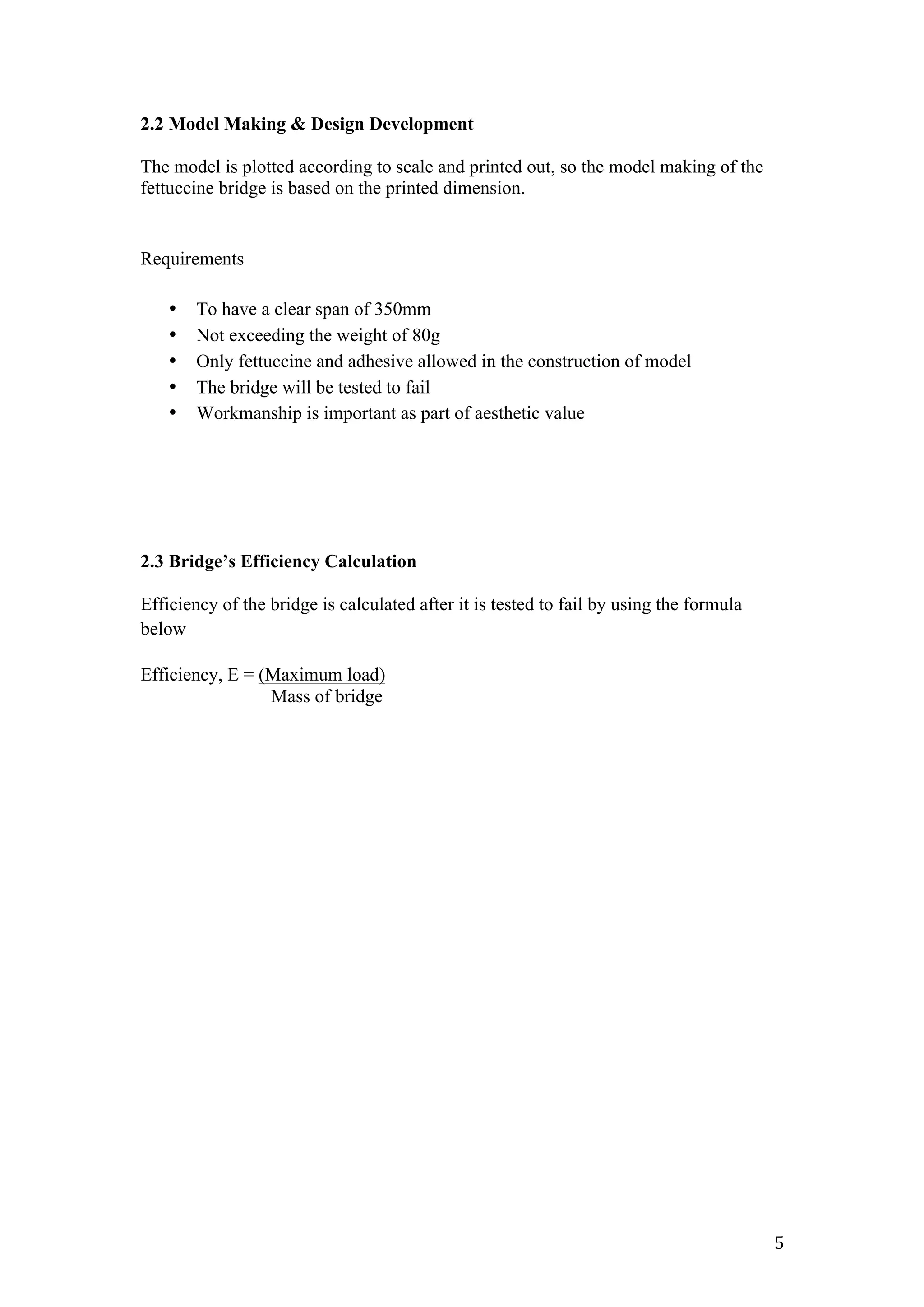   5	
  
2.2 Model Making & Design Development
The model is plotted according to scale and printed out, so the model making of the
fettuccine bridge is based on the printed dimension.
Requirements
• To have a clear span of 350mm
• Not exceeding the weight of 80g
• Only fettuccine and adhesive allowed in the construction of model
• The bridge will be tested to fail
• Workmanship is important as part of aesthetic value
2.3 Bridge’s Efficiency Calculation
Efficiency of the bridge is calculated after it is tested to fail by using the formula
below
Efficiency, E = (Maximum load)
Mass of bridge
 