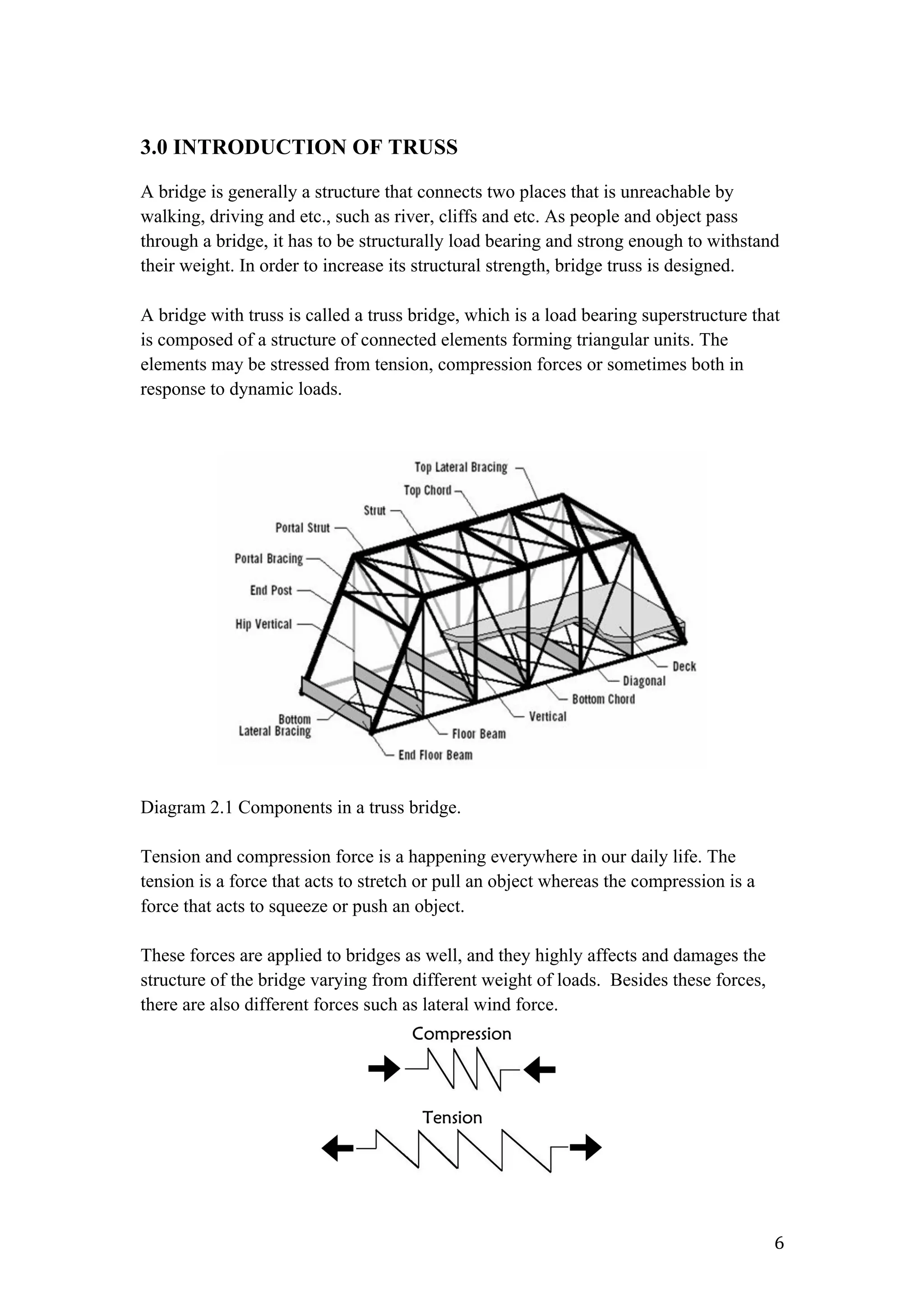   6	
  
3.0 INTRODUCTION OF TRUSS
A bridge is generally a structure that connects two places that is unreachable by
walking, driving and etc., such as river, cliffs and etc. As people and object pass
through a bridge, it has to be structurally load bearing and strong enough to withstand
their weight. In order to increase its structural strength, bridge truss is designed.
A bridge with truss is called a truss bridge, which is a load bearing superstructure that
is composed of a structure of connected elements forming triangular units. The
elements may be stressed from tension, compression forces or sometimes both in
response to dynamic loads.
Diagram 2.1 Components in a truss bridge.
Tension and compression force is a happening everywhere in our daily life. The
tension is a force that acts to stretch or pull an object whereas the compression is a
force that acts to squeeze or push an object.
These forces are applied to bridges as well, and they highly affects and damages the
structure of the bridge varying from different weight of loads. Besides these forces,
there are also different forces such as lateral wind force.
 