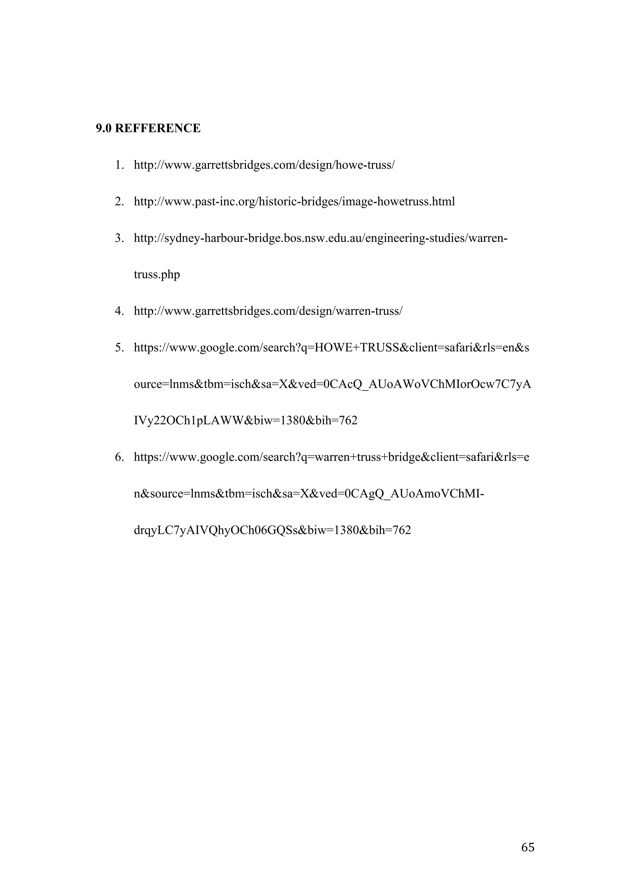   65	
  
9.0 REFFERENCE
1. http://www.garrettsbridges.com/design/howe-truss/
2. http://www.past-inc.org/historic-bridges/image-howetruss.html
3. http://sydney-harbour-bridge.bos.nsw.edu.au/engineering-studies/warren-
truss.php
4. http://www.garrettsbridges.com/design/warren-truss/
5. https://www.google.com/search?q=HOWE+TRUSS&client=safari&rls=en&s
ource=lnms&tbm=isch&sa=X&ved=0CAcQ_AUoAWoVChMIorOcw7C7yA
IVy22OCh1pLAWW&biw=1380&bih=762
6. https://www.google.com/search?q=warren+truss+bridge&client=safari&rls=e
n&source=lnms&tbm=isch&sa=X&ved=0CAgQ_AUoAmoVChMI-
drqyLC7yAIVQhyOCh06GQSs&biw=1380&bih=762
	
  
 