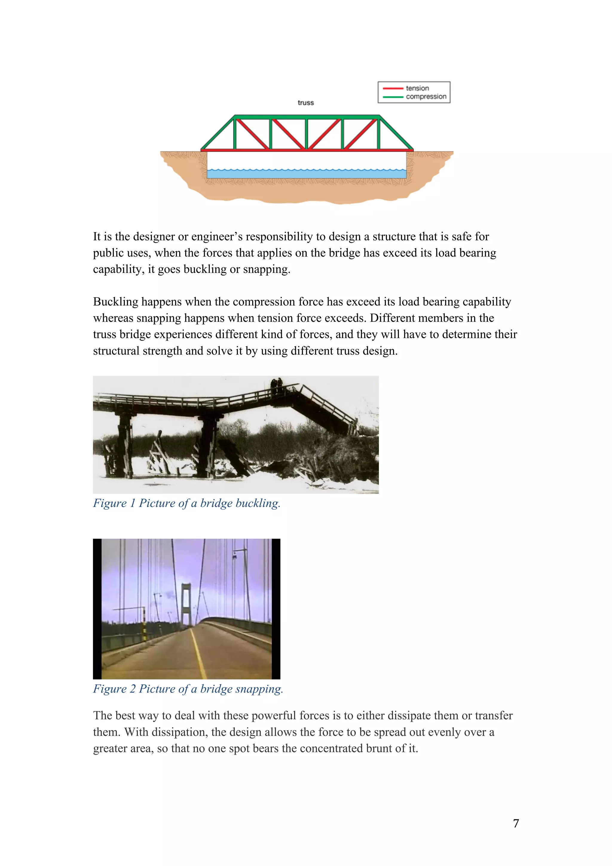   7	
  
It is the designer or engineer’s responsibility to design a structure that is safe for
public uses, when the forces that applies on the bridge has exceed its load bearing
capability, it goes buckling or snapping.
Buckling happens when the compression force has exceed its load bearing capability
whereas snapping happens when tension force exceeds. Different members in the
truss bridge experiences different kind of forces, and they will have to determine their
structural strength and solve it by using different truss design.
Figure 1 Picture of a bridge buckling.
Figure 2 Picture of a bridge snapping.
The best way to deal with these powerful forces is to either dissipate them or transfer
them. With dissipation, the design allows the force to be spread out evenly over a
greater area, so that no one spot bears the concentrated brunt of it.
 