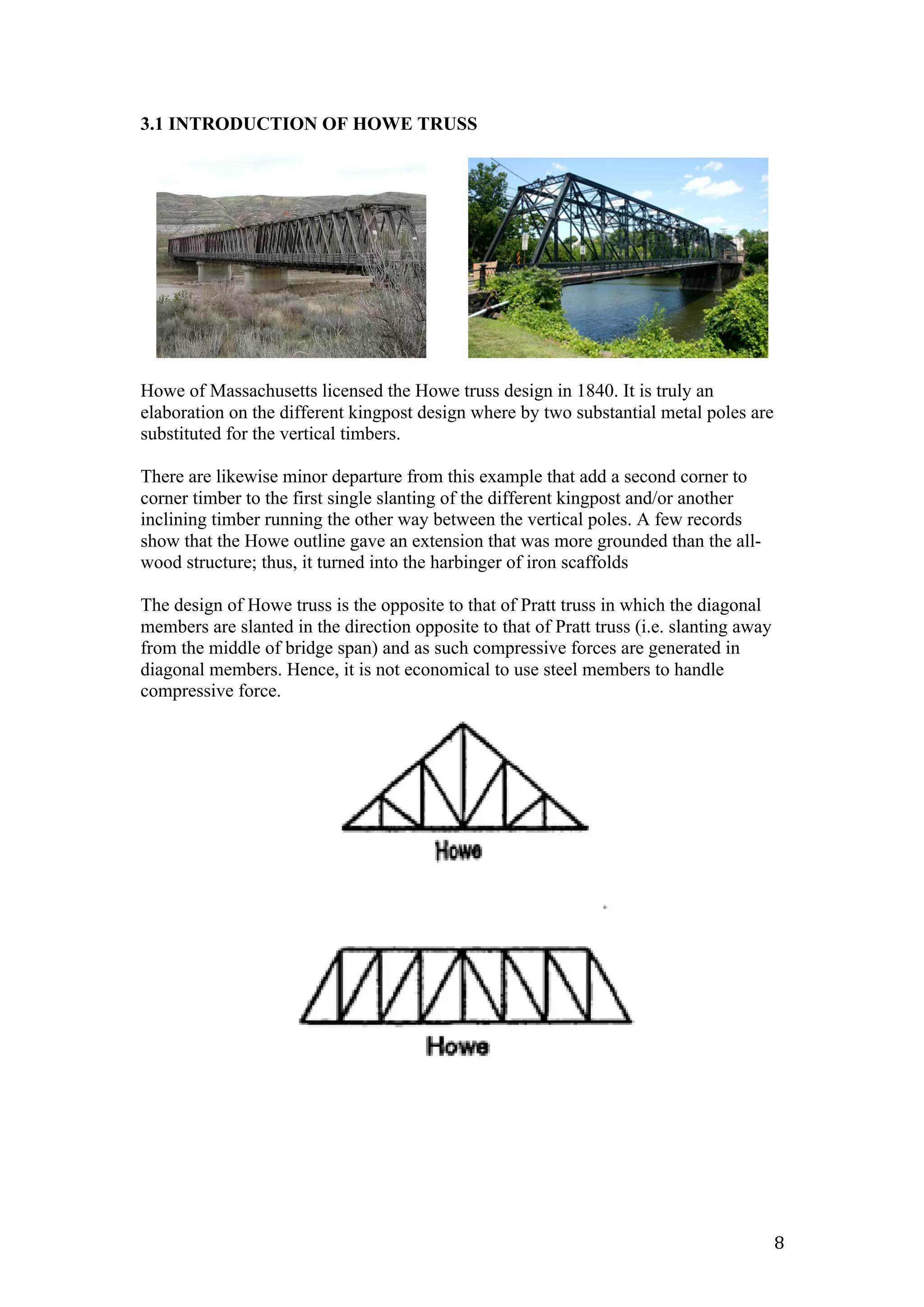   8	
  
3.1 INTRODUCTION OF HOWE TRUSS
Howe of Massachusetts licensed the Howe truss design in 1840. It is truly an
elaboration on the different kingpost design where by two substantial metal poles are
substituted for the vertical timbers.
There are likewise minor departure from this example that add a second corner to
corner timber to the first single slanting of the different kingpost and/or another
inclining timber running the other way between the vertical poles. A few records
show that the Howe outline gave an extension that was more grounded than the all-
wood structure; thus, it turned into the harbinger of iron scaffolds
The design of Howe truss is the opposite to that of Pratt truss in which the diagonal
members are slanted in the direction opposite to that of Pratt truss (i.e. slanting away
from the middle of bridge span) and as such compressive forces are generated in
diagonal members. Hence, it is not economical to use steel members to handle
compressive force.
 