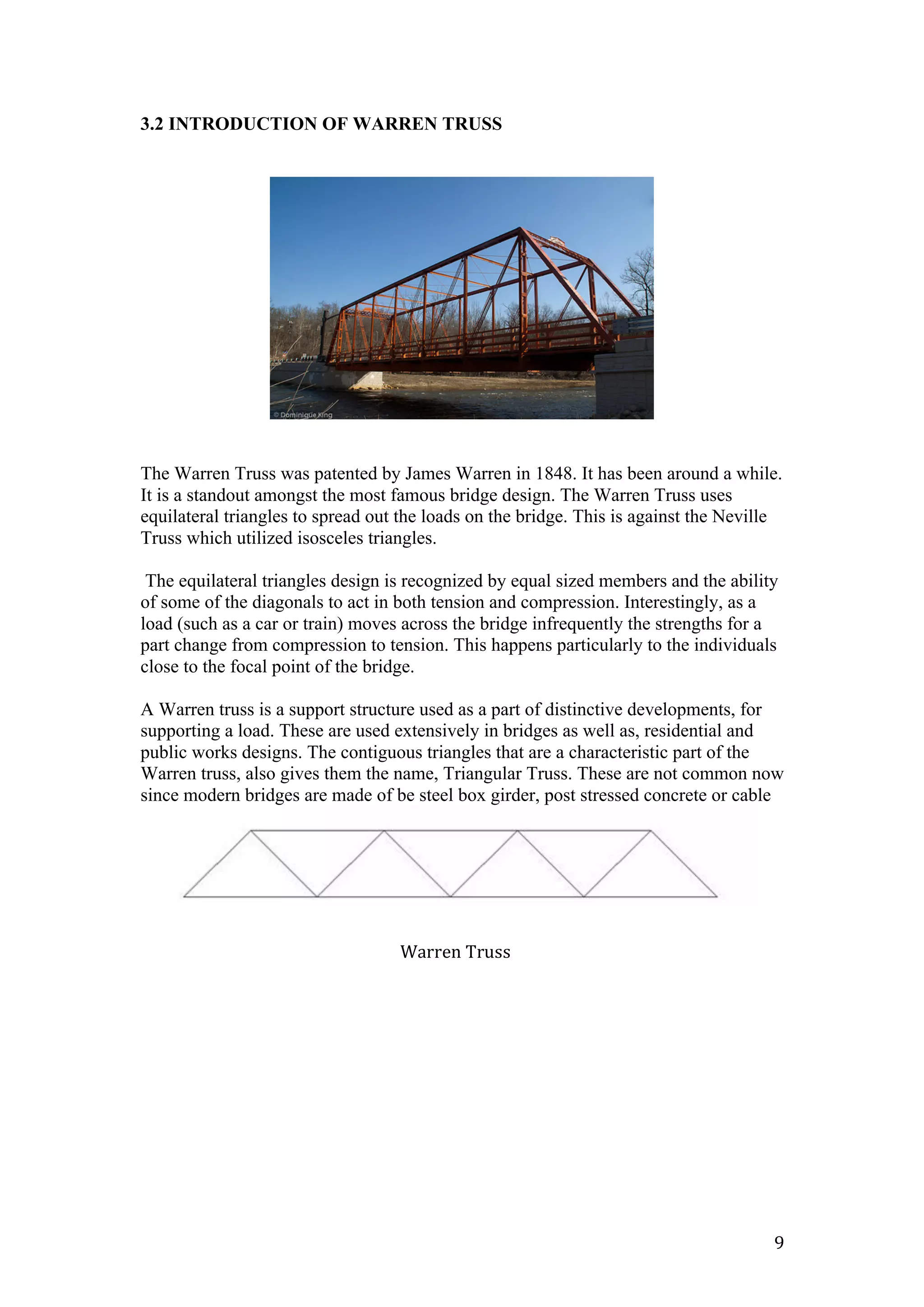   9	
  
3.2 INTRODUCTION OF WARREN TRUSS
The Warren Truss was patented by James Warren in 1848. It has been around a while.
It is a standout amongst the most famous bridge design. The Warren Truss uses
equilateral triangles to spread out the loads on the bridge. This is against the Neville
Truss which utilized isosceles triangles.
The equilateral triangles design is recognized by equal sized members and the ability
of some of the diagonals to act in both tension and compression. Interestingly, as a
load (such as a car or train) moves across the bridge infrequently the strengths for a
part change from compression to tension. This happens particularly to the individuals
close to the focal point of the bridge.
A Warren truss is a support structure used as a part of distinctive developments, for
supporting a load. These are used extensively in bridges as well as, residential and
public works designs. The contiguous triangles that are a characteristic part of the
Warren truss, also gives them the name, Triangular Truss. These are not common now
since modern bridges are made of be steel box girder, post stressed concrete or cable
Warren	
  Truss	
  
 
