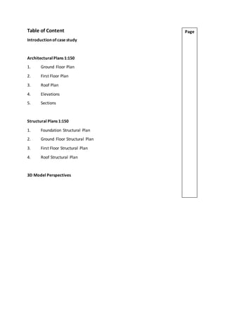 Table of Content
Introduction of case study
Architectural Plans 1:150
1. Ground Floor Plan
2. First Floor Plan
3. Roof Plan
4. Elevations
5. Sections
Structural Plans 1:150
1. Foundation Structural Plan
2. Ground Floor Structural Plan
3. First Floor Structural Plan
4. Roof Structural Plan
3D Model Perspectives
Page
 