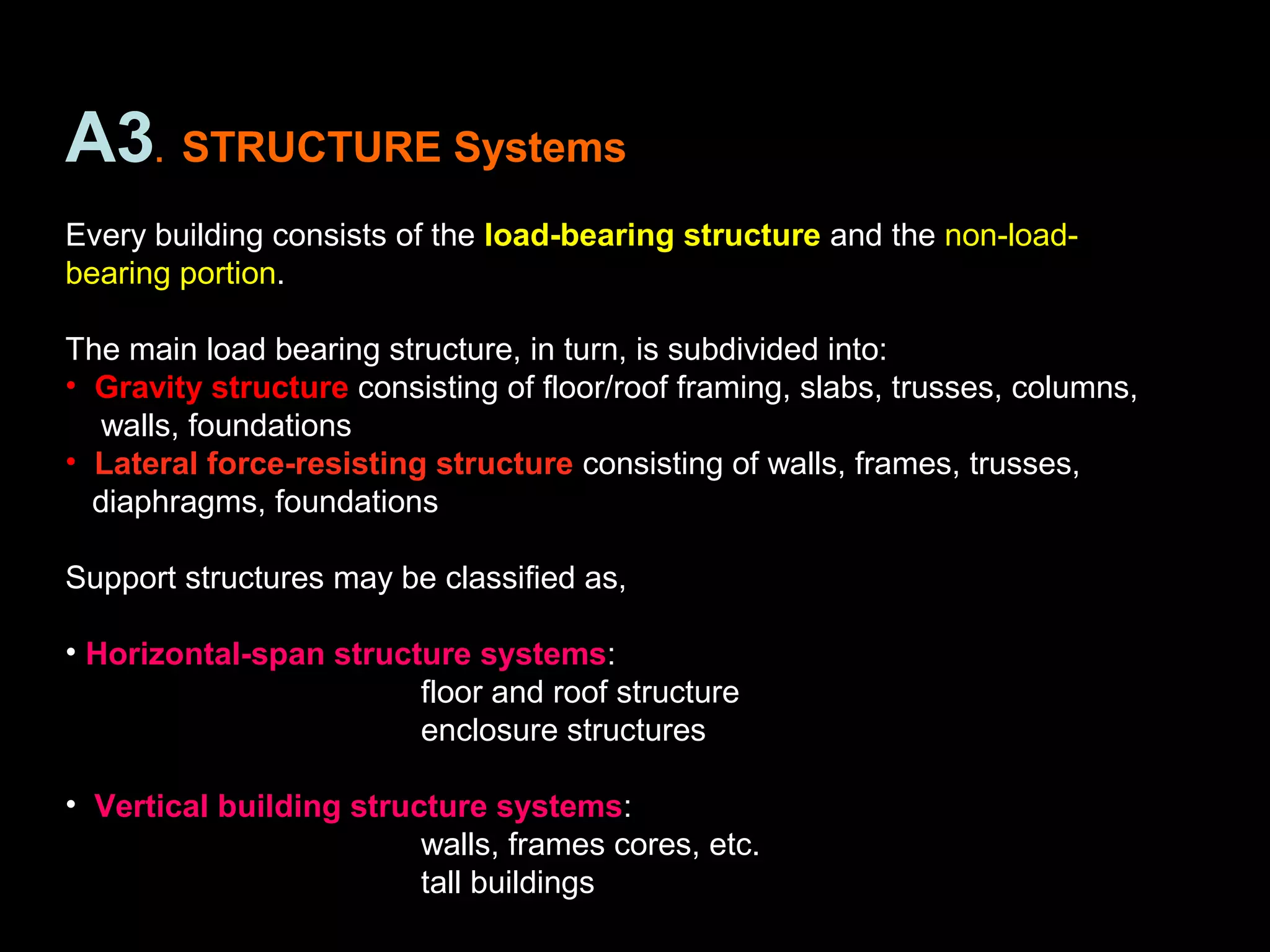 A3. STRUCTURE Systems
Every building consists of the load-bearing structure and the non-load-
bearing portion.
The main load bearing structure, in turn, is subdivided into:
• Gravity structure consisting of floor/roof framing, slabs, trusses, columns,
walls, foundations
• Lateral force-resisting structure consisting of walls, frames, trusses,
diaphragms, foundations
Support structures may be classified as,
• Horizontal-span structure systems:
floor and roof structure
enclosure structures
• Vertical building structure systems:
walls, frames cores, etc.
tall buildings
 