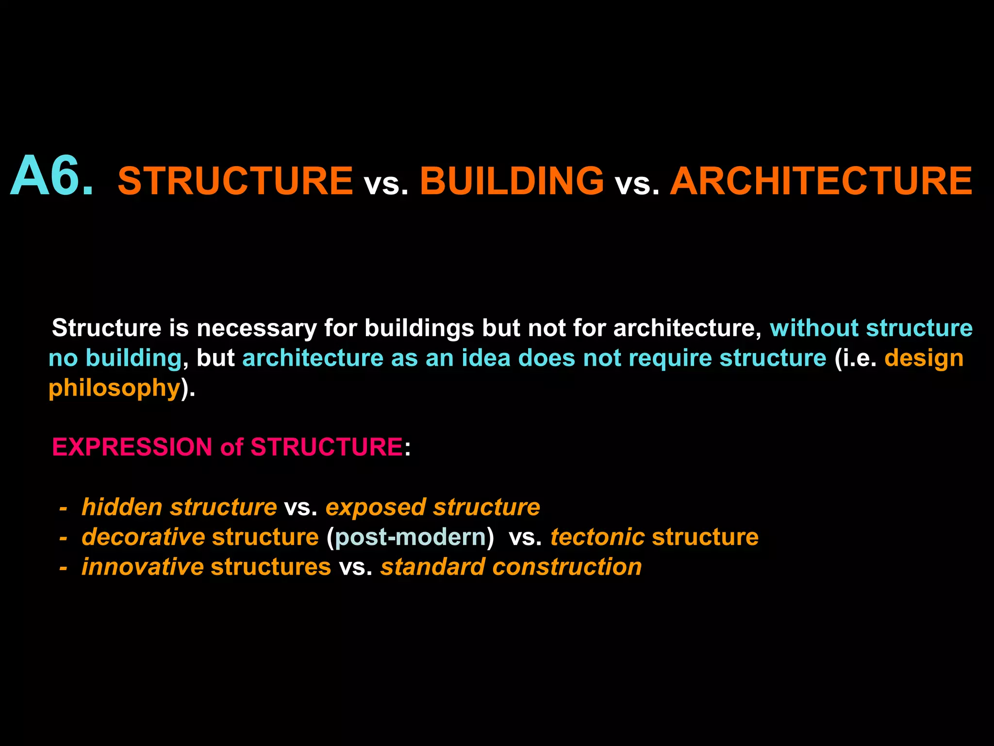 A6. STRUCTURE vs. BUILDING vs. ARCHITECTURE
Structure is necessary for buildings but not for architecture, without structure
no building, but architecture as an idea does not require structure (i.e. design
philosophy).
EXPRESSION of STRUCTURE:
- hidden structure vs. exposed structure
- decorative structure (post-modern) vs. tectonic structure
- innovative structures vs. standard construction
 