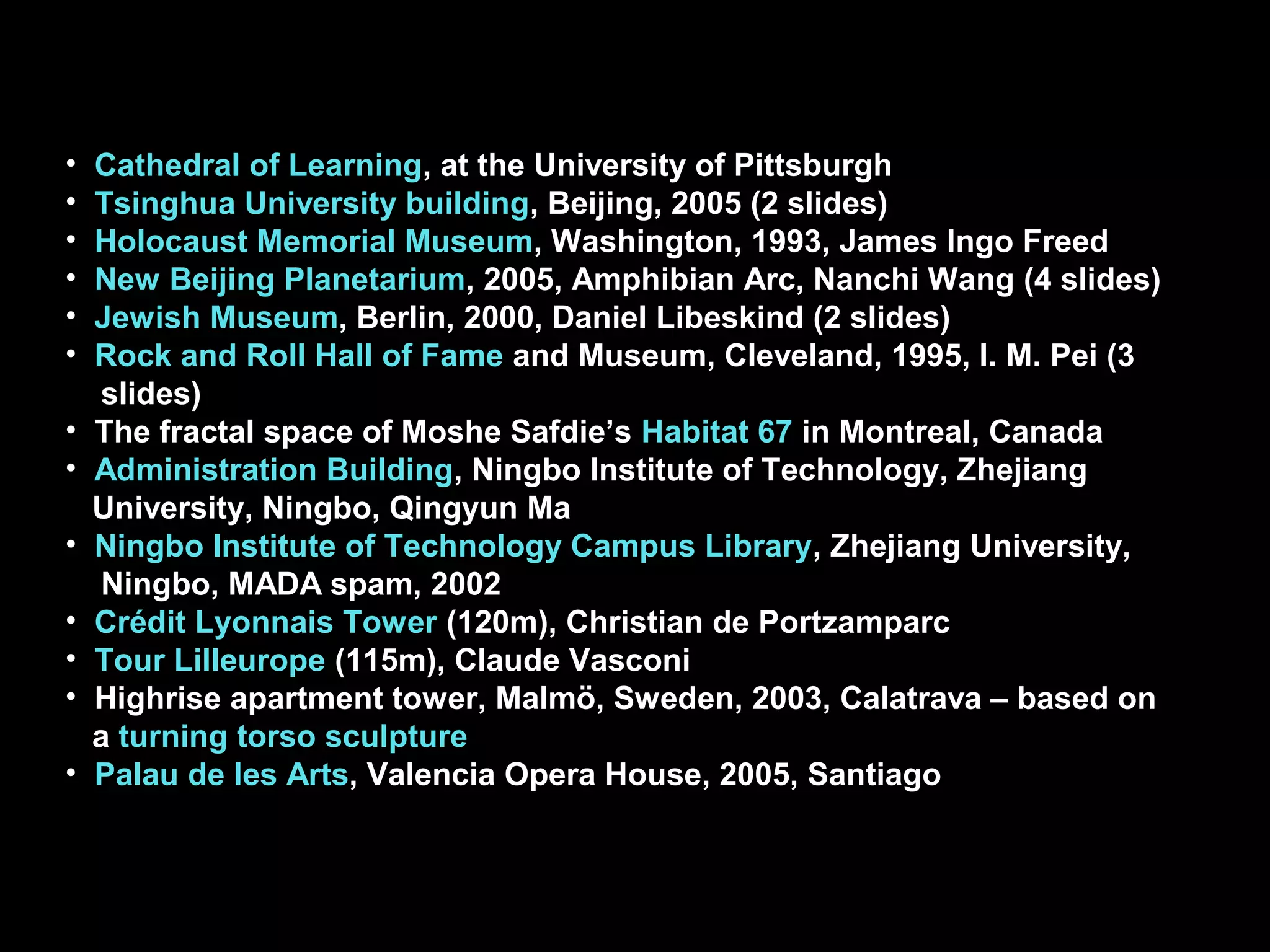 • Cathedral of Learning, at the University of Pittsburgh
• Tsinghua University building, Beijing, 2005 (2 slides)
• Holocaust Memorial Museum, Washington, 1993, James Ingo Freed
• New Beijing Planetarium, 2005, Amphibian Arc, Nanchi Wang (4 slides)
• Jewish Museum, Berlin, 2000, Daniel Libeskind (2 slides)
• Rock and Roll Hall of Fame and Museum, Cleveland, 1995, I. M. Pei (3
slides)
• The fractal space of Moshe Safdie’s Habitat 67 in Montreal, Canada
• Administration Building, Ningbo Institute of Technology, Zhejiang
University, Ningbo, Qingyun Ma
• Ningbo Institute of Technology Campus Library, Zhejiang University,
Ningbo, MADA spam, 2002
• Crédit Lyonnais Tower (120m), Christian de Portzamparc
• Tour Lilleurope (115m), Claude Vasconi
• Highrise apartment tower, Malmö, Sweden, 2003, Calatrava – based on
a turning torso sculpture
• Palau de les Arts, Valencia Opera House, 2005, Santiago
 