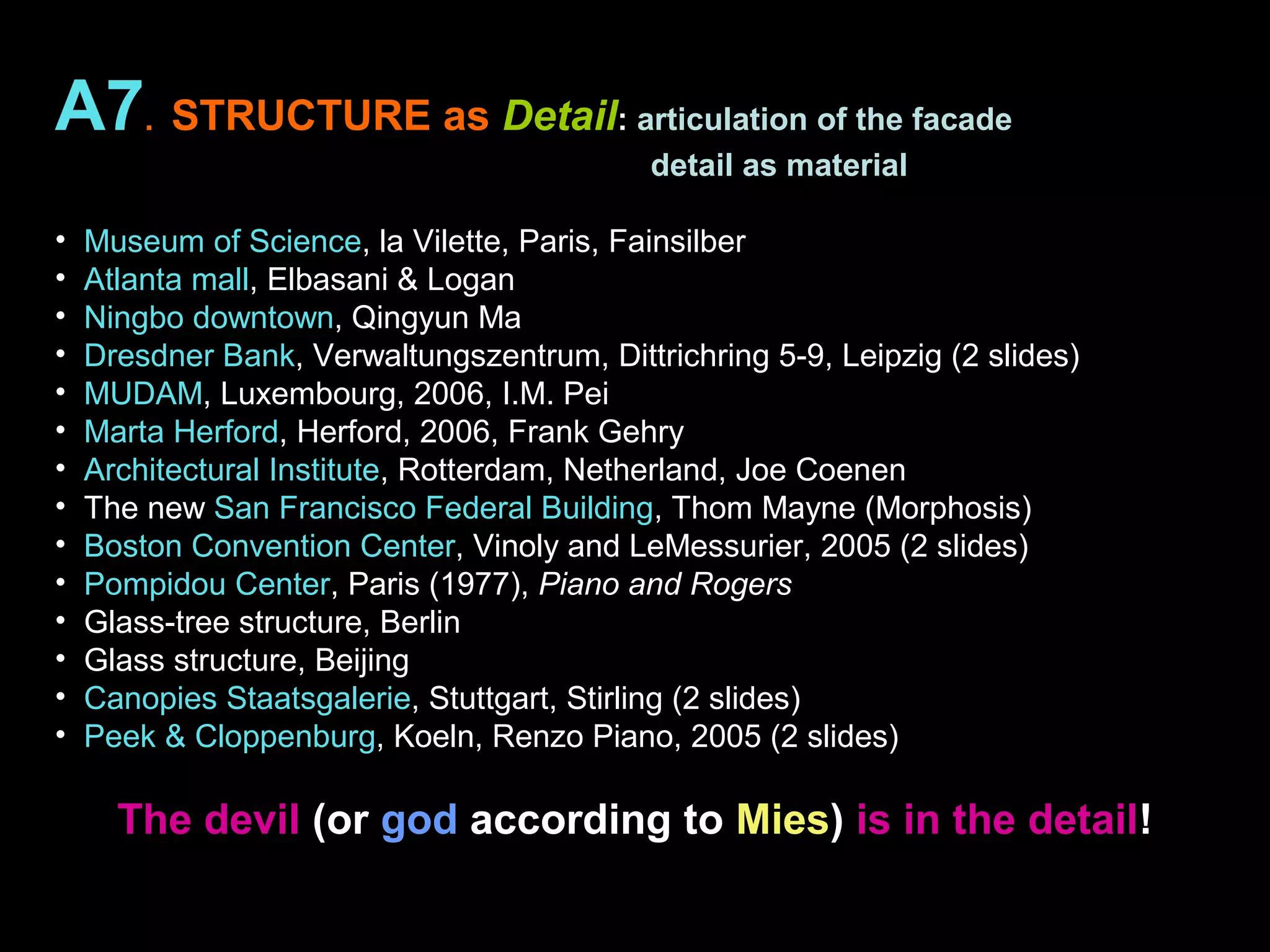 A7. STRUCTURE as Detail: articulation of the facade
detail as material
• Museum of Science, la Vilette, Paris, Fainsilber
• Atlanta mall, Elbasani & Logan
• Ningbo downtown, Qingyun Ma
• Dresdner Bank, Verwaltungszentrum, Dittrichring 5-9, Leipzig (2 slides)
• MUDAM, Luxembourg, 2006, I.M. Pei
• Marta Herford, Herford, 2006, Frank Gehry
• Architectural Institute, Rotterdam, Netherland, Joe Coenen
• The new San Francisco Federal Building, Thom Mayne (Morphosis)
• Boston Convention Center, Vinoly and LeMessurier, 2005 (2 slides)
• Pompidou Center, Paris (1977), Piano and Rogers
• Glass-tree structure, Berlin
• Glass structure, Beijing
• Canopies Staatsgalerie, Stuttgart, Stirling (2 slides)
• Peek & Cloppenburg, Koeln, Renzo Piano, 2005 (2 slides)
The devil (or god according to Mies) is in the detail!
 