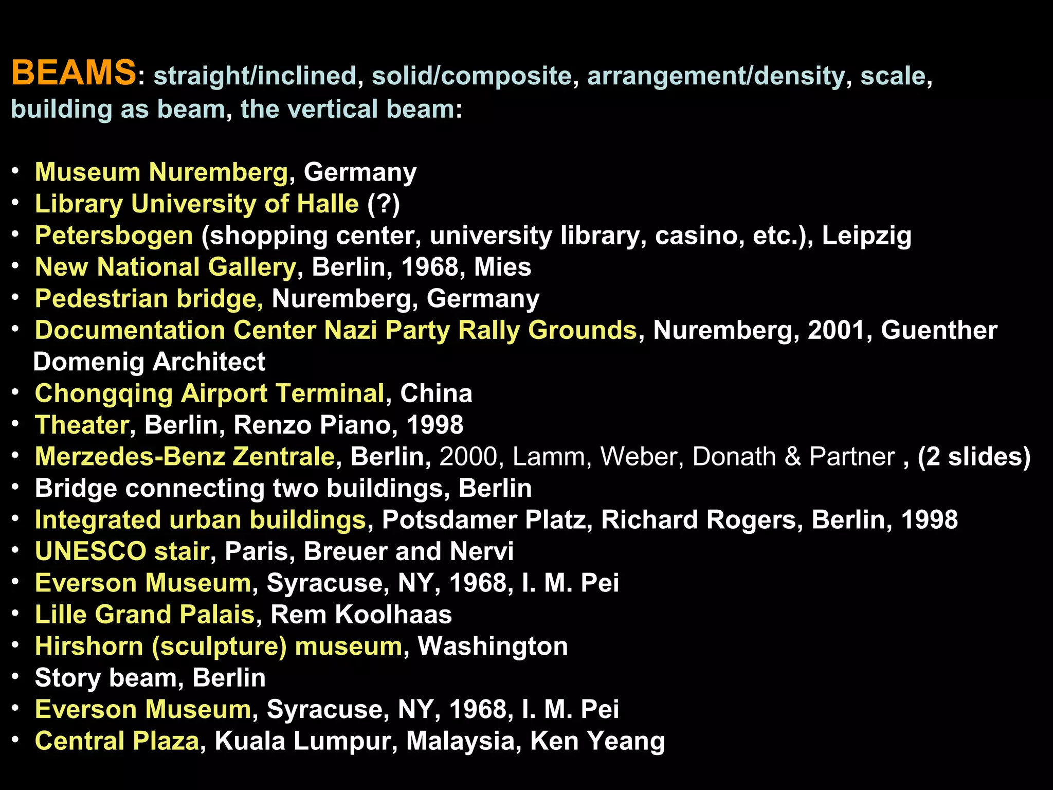 BEAMS: straight/inclined, solid/composite, arrangement/density, scale,
building as beam, the vertical beam:
• Museum Nuremberg, Germany
• Library University of Halle (?)
• Petersbogen (shopping center, university library, casino, etc.), Leipzig
• New National Gallery, Berlin, 1968, Mies
• Pedestrian bridge, Nuremberg, Germany
• Documentation Center Nazi Party Rally Grounds, Nuremberg, 2001, Guenther
Domenig Architect
• Chongqing Airport Terminal, China
• Theater, Berlin, Renzo Piano, 1998
• Merzedes-Benz Zentrale, Berlin, 2000, Lamm, Weber, Donath & Partner , (2 slides)
• Bridge connecting two buildings, Berlin
• Integrated urban buildings, Potsdamer Platz, Richard Rogers, Berlin, 1998
• UNESCO stair, Paris, Breuer and Nervi
• Everson Museum, Syracuse, NY, 1968, I. M. Pei
• Lille Grand Palais, Rem Koolhaas
• Hirshorn (sculpture) museum, Washington
• Story beam, Berlin
• Everson Museum, Syracuse, NY, 1968, I. M. Pei
• Central Plaza, Kuala Lumpur, Malaysia, Ken Yeang
 