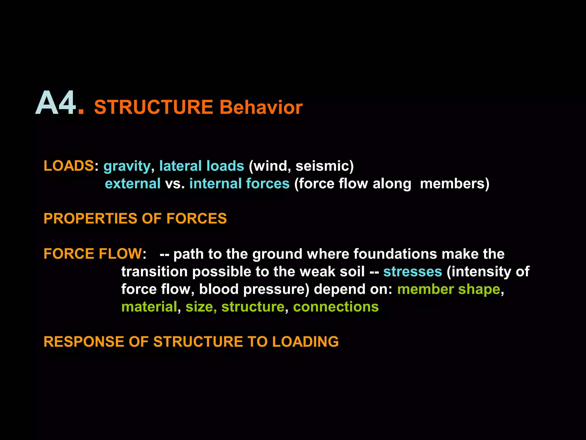 A4. STRUCTURE Behavior
LOADS: gravity, lateral loads (wind, seismic)
external vs. internal forces (force flow along members)
PROPERTIES OF FORCES
FORCE FLOW: -- path to the ground where foundations make the
transition possible to the weak soil -- stresses (intensity of
force flow, blood pressure) depend on: member shape,
material, size, structure, connections
RESPONSE OF STRUCTURE TO LOADING
 