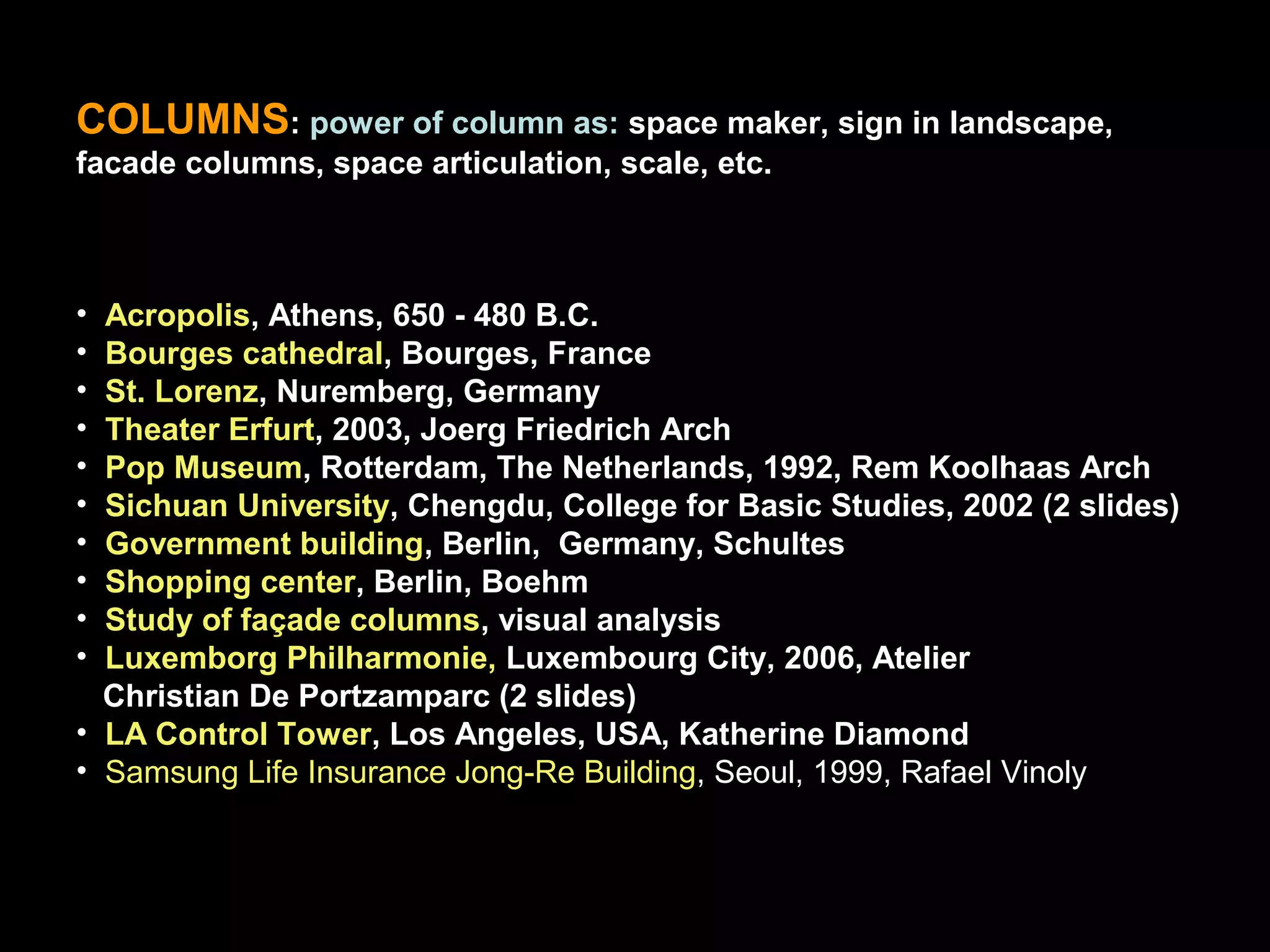 COLUMNS: power of column as: space maker, sign in landscape,
facade columns, space articulation, scale, etc.
• Acropolis, Athens, 650 - 480 B.C.
• Bourges cathedral, Bourges, France
• St. Lorenz, Nuremberg, Germany
• Theater Erfurt, 2003, Joerg Friedrich Arch
• Pop Museum, Rotterdam, The Netherlands, 1992, Rem Koolhaas Arch
• Sichuan University, Chengdu, College for Basic Studies, 2002 (2 slides)
• Government building, Berlin, Germany, Schultes
• Shopping center, Berlin, Boehm
• Study of façade columns, visual analysis
• Luxemborg Philharmonie, Luxembourg City, 2006, Atelier
Christian De Portzamparc (2 slides)
• LA Control Tower, Los Angeles, USA, Katherine Diamond
• Samsung Life Insurance Jong-Re Building, Seoul, 1999, Rafael Vinoly
 