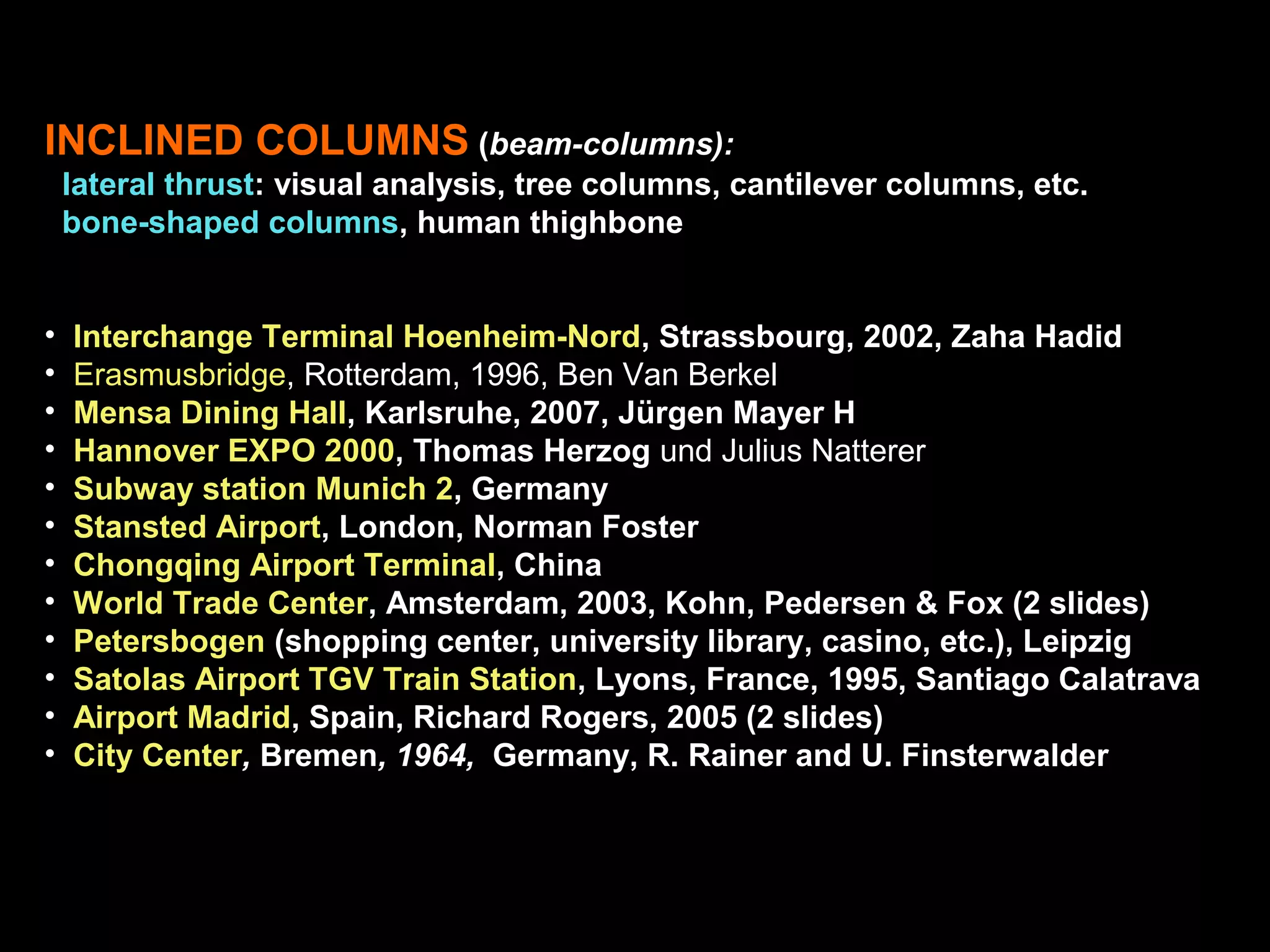 INCLINED COLUMNS (beam-columns):
lateral thrust: visual analysis, tree columns, cantilever columns, etc.
bone-shaped columns, human thighbone
• Interchange Terminal Hoenheim-Nord, Strassbourg, 2002, Zaha Hadid
• Erasmusbridge, Rotterdam, 1996, Ben Van Berkel
• Mensa Dining Hall, Karlsruhe, 2007, Jürgen Mayer H
• Hannover EXPO 2000, Thomas Herzog und Julius Natterer
• Subway station Munich 2, Germany
• Stansted Airport, London, Norman Foster
• Chongqing Airport Terminal, China
• World Trade Center, Amsterdam, 2003, Kohn, Pedersen & Fox (2 slides)
• Petersbogen (shopping center, university library, casino, etc.), Leipzig
• Satolas Airport TGV Train Station, Lyons, France, 1995, Santiago Calatrava
• Airport Madrid, Spain, Richard Rogers, 2005 (2 slides)
• City Center, Bremen, 1964, Germany, R. Rainer and U. Finsterwalder
 