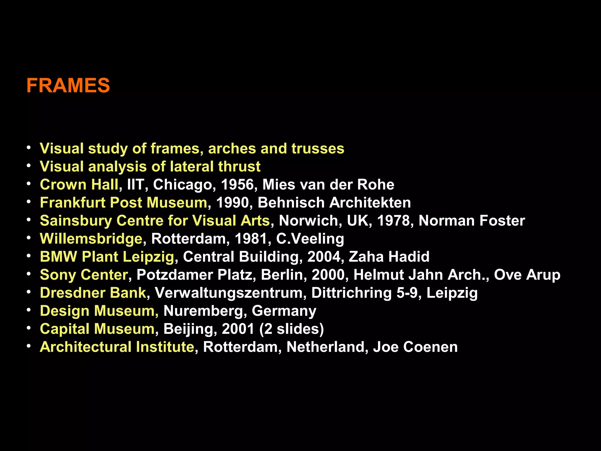 FRAMES
• Visual study of frames, arches and trusses
• Visual analysis of lateral thrust
• Crown Hall, IIT, Chicago, 1956, Mies van der Rohe
• Frankfurt Post Museum, 1990, Behnisch Architekten
• Sainsbury Centre for Visual Arts, Norwich, UK, 1978, Norman Foster
• Willemsbridge, Rotterdam, 1981, C.Veeling
• BMW Plant Leipzig, Central Building, 2004, Zaha Hadid
• Sony Center, Potzdamer Platz, Berlin, 2000, Helmut Jahn Arch., Ove Arup
• Dresdner Bank, Verwaltungszentrum, Dittrichring 5-9, Leipzig
• Design Museum, Nuremberg, Germany
• Capital Museum, Beijing, 2001 (2 slides)
• Architectural Institute, Rotterdam, Netherland, Joe Coenen
 