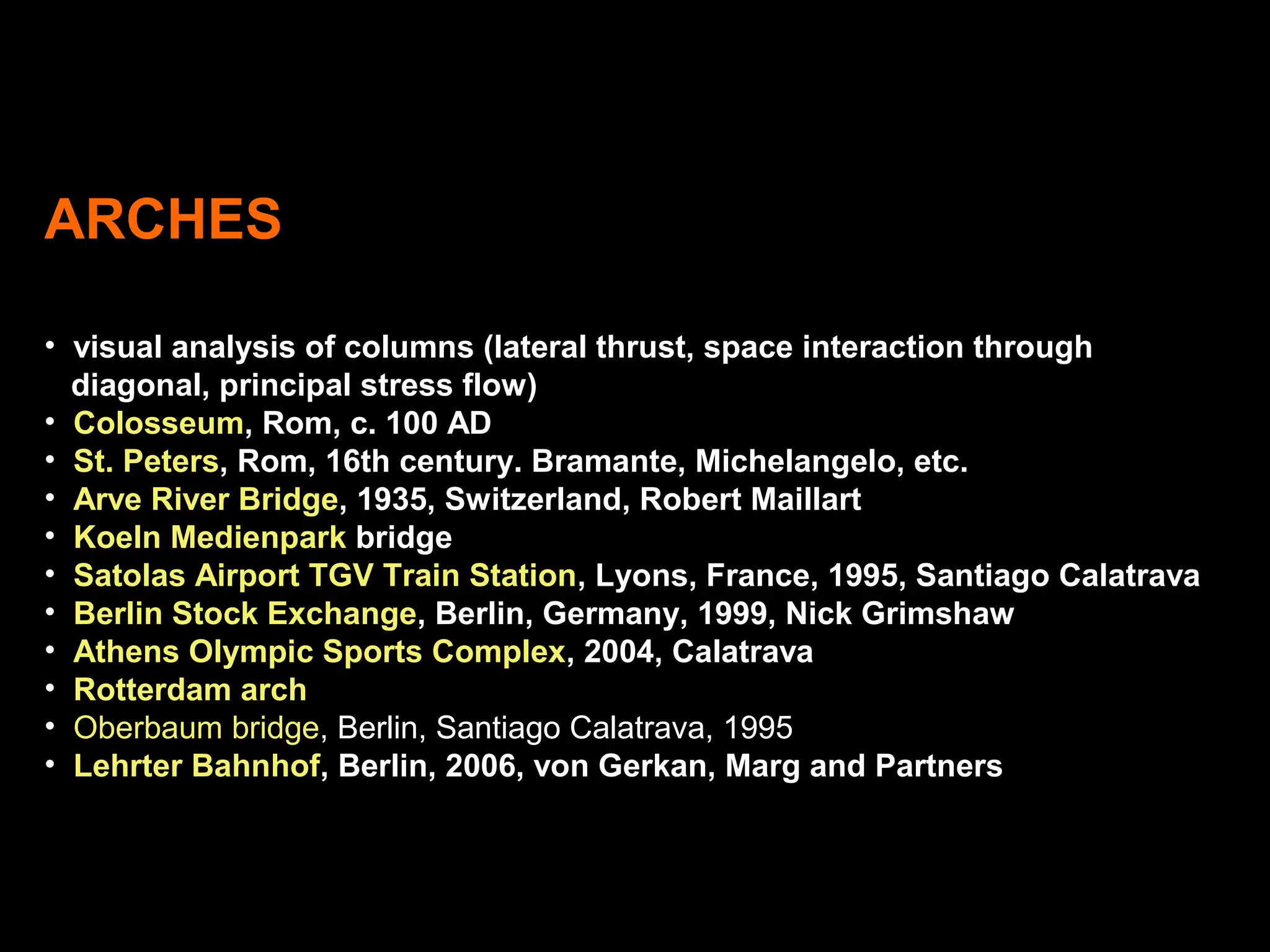 ARCHES
• visual analysis of columns (lateral thrust, space interaction through
diagonal, principal stress flow)
• Colosseum, Rom, c. 100 AD
• St. Peters, Rom, 16th century. Bramante, Michelangelo, etc.
• Arve River Bridge, 1935, Switzerland, Robert Maillart
• Koeln Medienpark bridge
• Satolas Airport TGV Train Station, Lyons, France, 1995, Santiago Calatrava
• Berlin Stock Exchange, Berlin, Germany, 1999, Nick Grimshaw
• Athens Olympic Sports Complex, 2004, Calatrava
• Rotterdam arch
• Oberbaum bridge, Berlin, Santiago Calatrava, 1995
• Lehrter Bahnhof, Berlin, 2006, von Gerkan, Marg and Partners
 