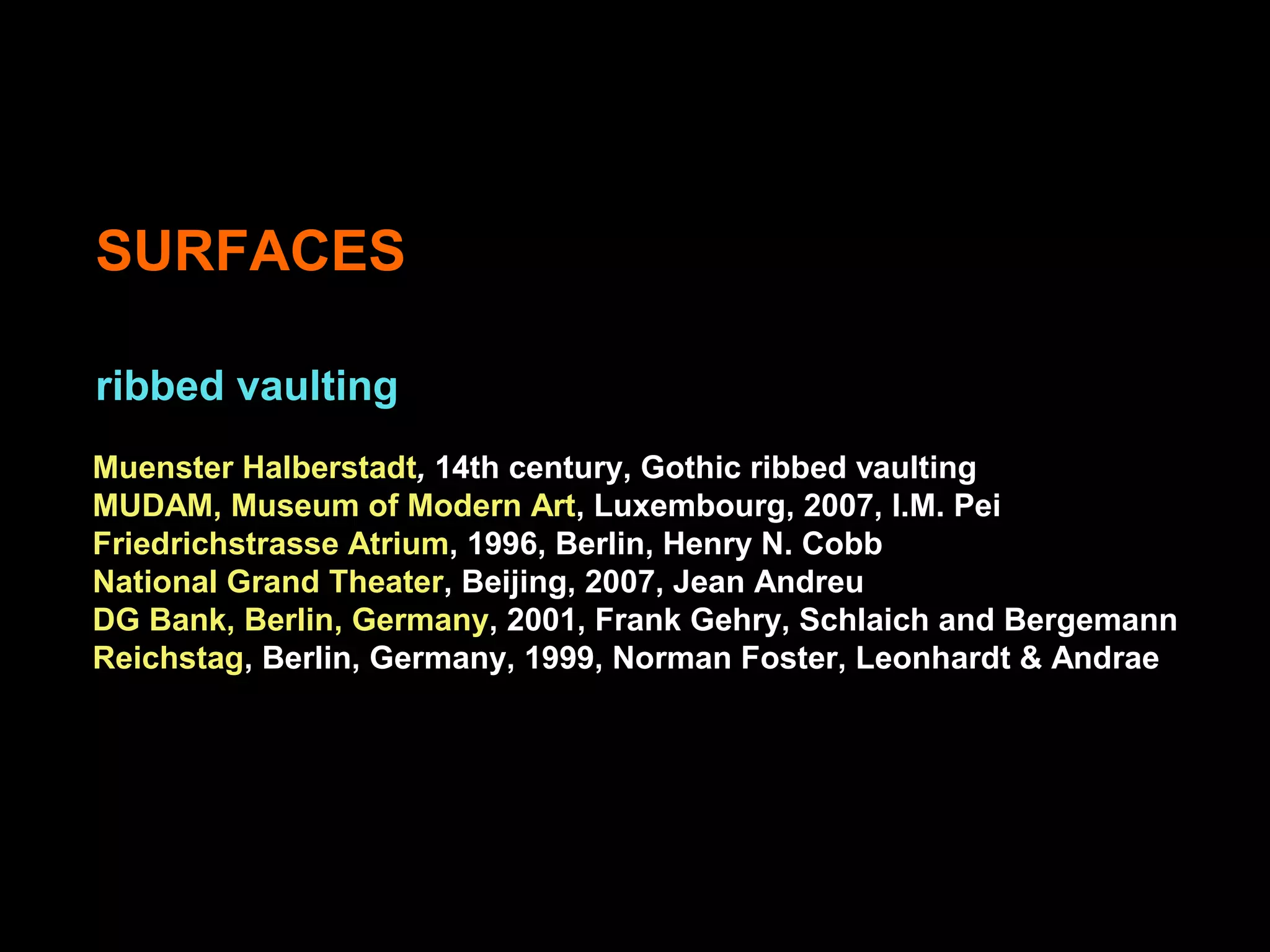 SURFACES
ribbed vaulting
Muenster Halberstadt, 14th century, Gothic ribbed vaulting
MUDAM, Museum of Modern Art, Luxembourg, 2007, I.M. Pei
Friedrichstrasse Atrium, 1996, Berlin, Henry N. Cobb
National Grand Theater, Beijing, 2007, Jean Andreu
DG Bank, Berlin, Germany, 2001, Frank Gehry, Schlaich and Bergemann
Reichstag, Berlin, Germany, 1999, Norman Foster, Leonhardt & Andrae
 