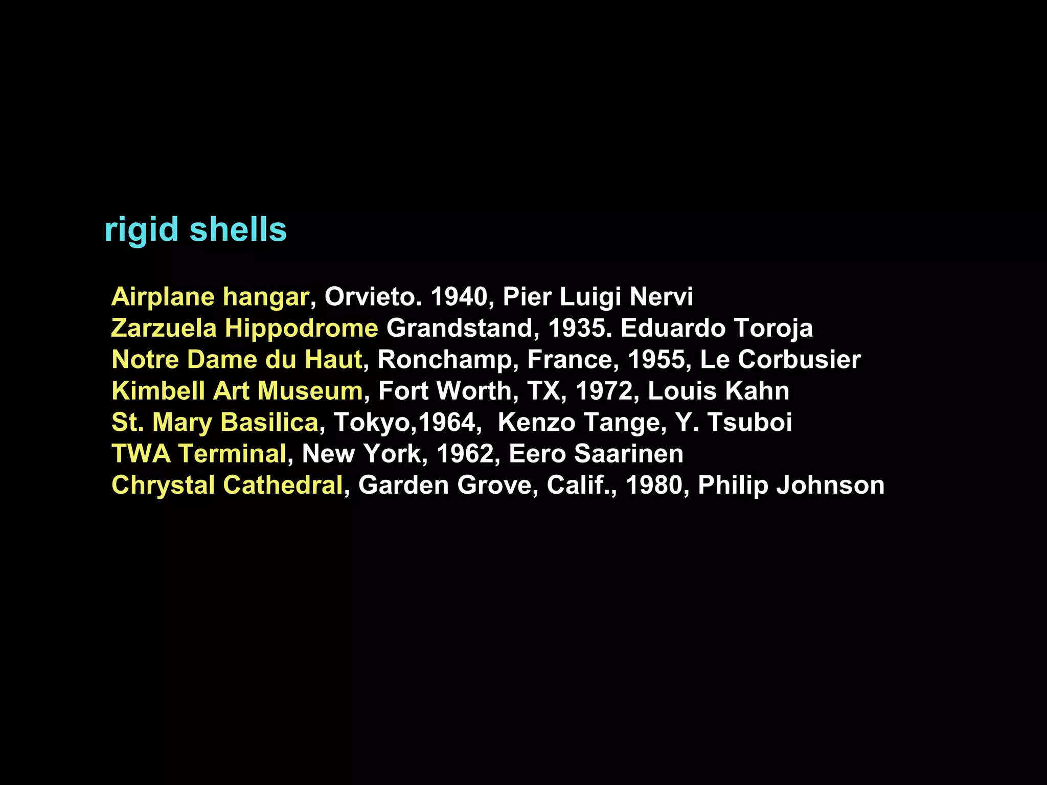 rigid shells
Airplane hangar, Orvieto. 1940, Pier Luigi Nervi
Zarzuela Hippodrome Grandstand, 1935. Eduardo Toroja
Notre Dame du Haut, Ronchamp, France, 1955, Le Corbusier
Kimbell Art Museum, Fort Worth, TX, 1972, Louis Kahn
St. Mary Basilica, Tokyo,1964, Kenzo Tange, Y. Tsuboi
TWA Terminal, New York, 1962, Eero Saarinen
Chrystal Cathedral, Garden Grove, Calif., 1980, Philip Johnson
 