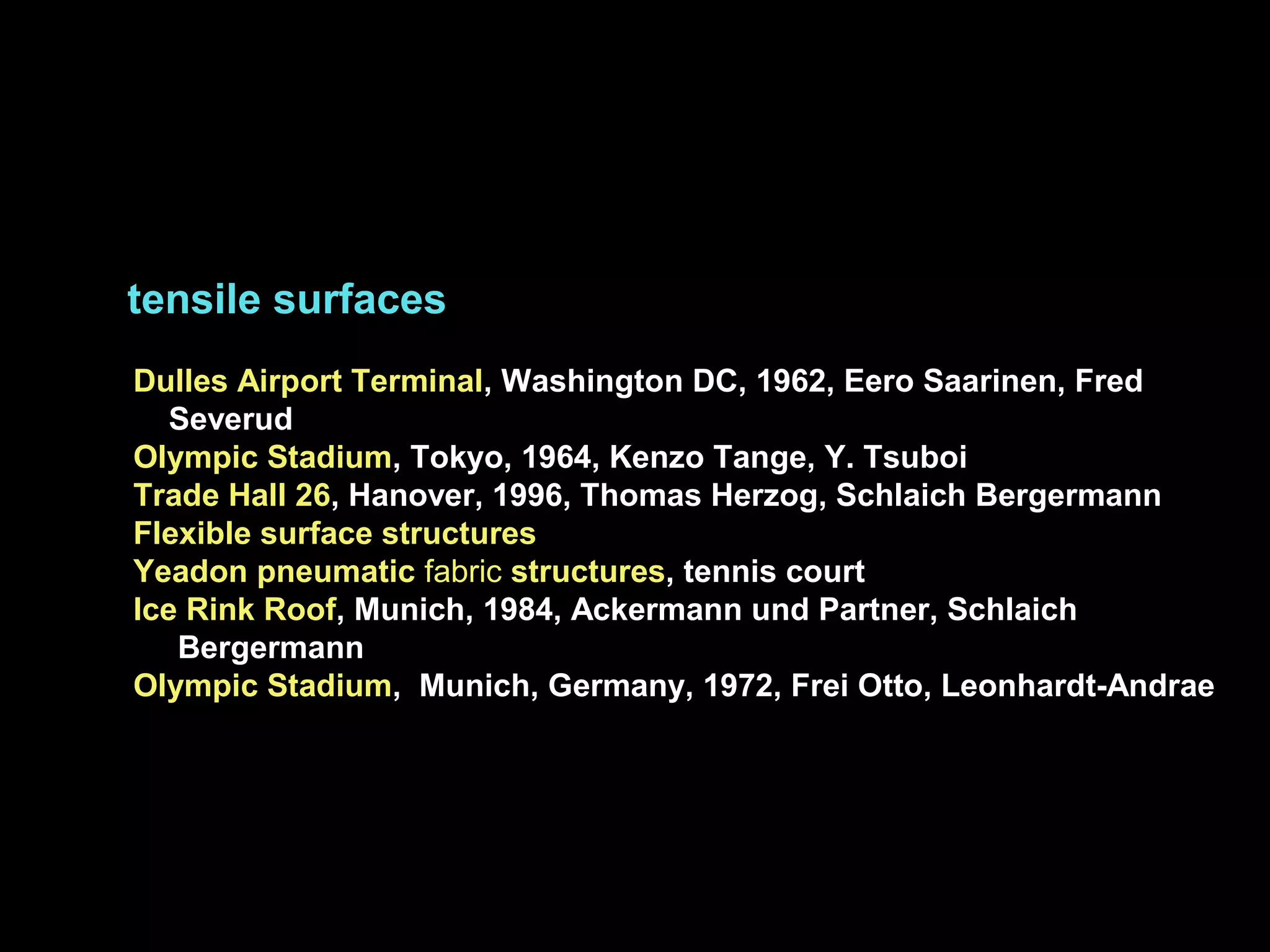 tensile surfaces
Dulles Airport Terminal, Washington DC, 1962, Eero Saarinen, Fred
Severud
Olympic Stadium, Tokyo, 1964, Kenzo Tange, Y. Tsuboi
Trade Hall 26, Hanover, 1996, Thomas Herzog, Schlaich Bergermann
Flexible surface structures
Yeadon pneumatic fabric structures, tennis court
Ice Rink Roof, Munich, 1984, Ackermann und Partner, Schlaich
Bergermann
Olympic Stadium, Munich, Germany, 1972, Frei Otto, Leonhardt-Andrae
 