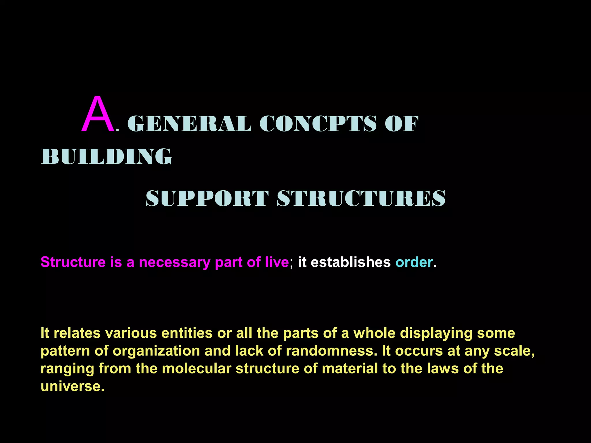 A. GENERAL CONCPTS OF
BUILDING
SUPPORT STRUCTURES
Structure is a necessary part of live; it establishes order.
It relates various entities or all the parts of a whole displaying some
pattern of organization and lack of randomness. It occurs at any scale,
ranging from the molecular structure of material to the laws of the
universe.
 