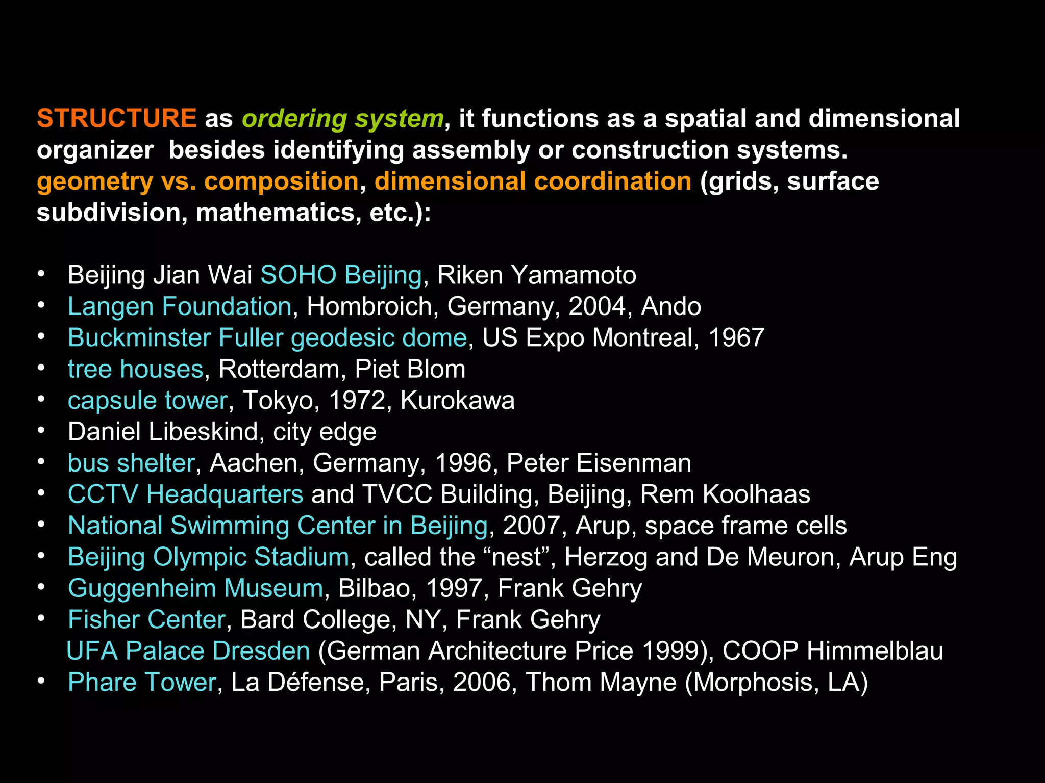 STRUCTURE as ordering system, it functions as a spatial and dimensional
organizer besides identifying assembly or construction systems.
geometry vs. composition, dimensional coordination (grids, surface
subdivision, mathematics, etc.):
• Beijing Jian Wai SOHO Beijing, Riken Yamamoto
• Langen Foundation, Hombroich, Germany, 2004, Ando
• Buckminster Fuller geodesic dome, US Expo Montreal, 1967
• tree houses, Rotterdam, Piet Blom
• capsule tower, Tokyo, 1972, Kurokawa
• Daniel Libeskind, city edge
• bus shelter, Aachen, Germany, 1996, Peter Eisenman
• CCTV Headquarters and TVCC Building, Beijing, Rem Koolhaas
• National Swimming Center in Beijing, 2007, Arup, space frame cells
• Beijing Olympic Stadium, called the “nest”, Herzog and De Meuron, Arup Eng
• Guggenheim Museum, Bilbao, 1997, Frank Gehry
• Fisher Center, Bard College, NY, Frank Gehry
UFA Palace Dresden (German Architecture Price 1999), COOP Himmelblau
• Phare Tower, La Défense, Paris, 2006, Thom Mayne (Morphosis, LA)
 