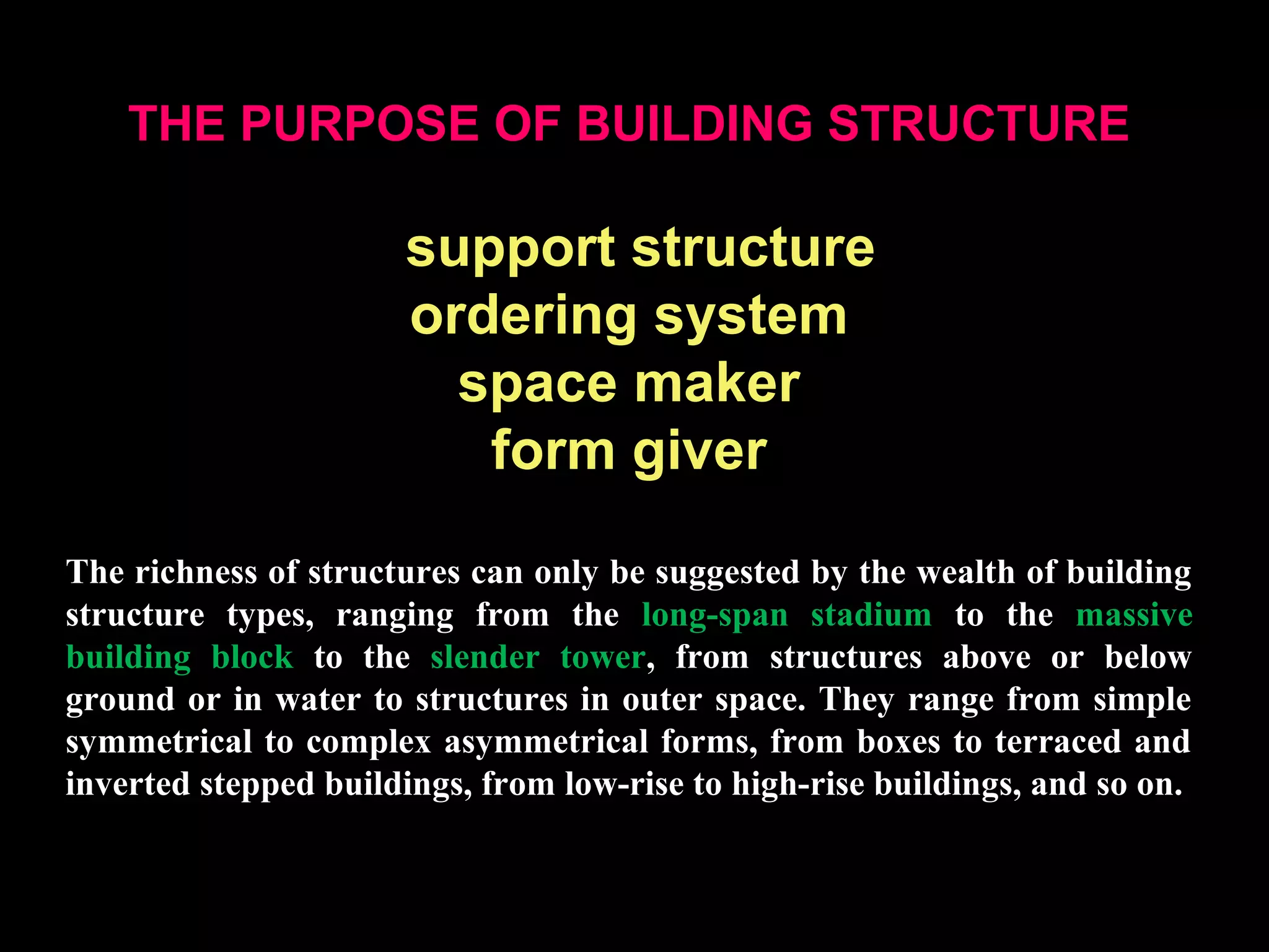 THE PURPOSE OF BUILDING STRUCTURE
support structure
ordering system
space maker
form giver
The richness of structures can only be suggested by the wealth of building
structure types, ranging from the long-span stadium to the massive
building block to the slender tower, from structures above or below
ground or in water to structures in outer space. They range from simple
symmetrical to complex asymmetrical forms, from boxes to terraced and
inverted stepped buildings, from low-rise to high-rise buildings, and so on.
 