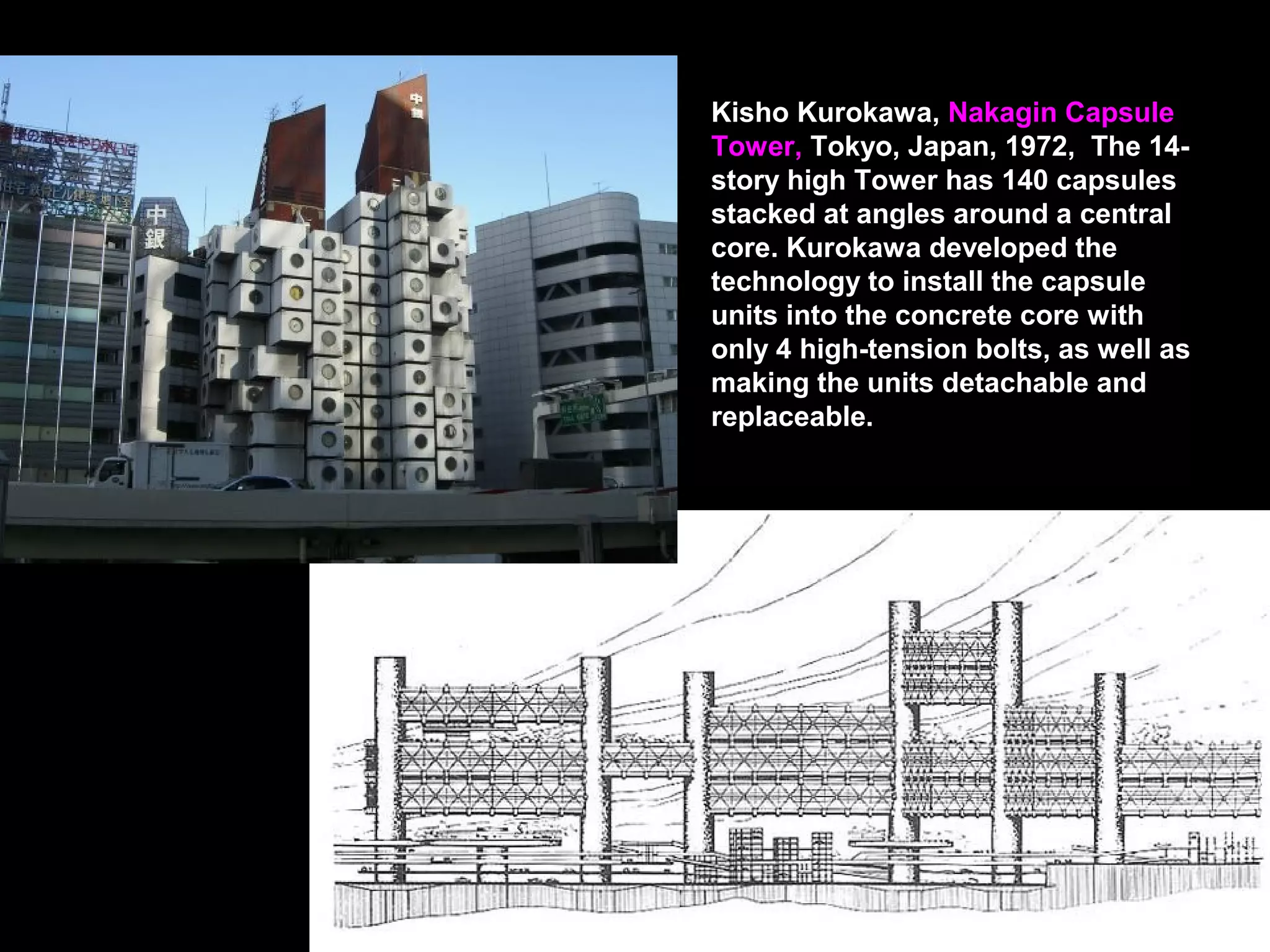 Kisho Kurokawa, Nakagin Capsule
Tower, Tokyo, Japan, 1972, The 14-
story high Tower has 140 capsules
stacked at angles around a central
core. Kurokawa developed the
technology to install the capsule
units into the concrete core with
only 4 high-tension bolts, as well as
making the units detachable and
replaceable.
 