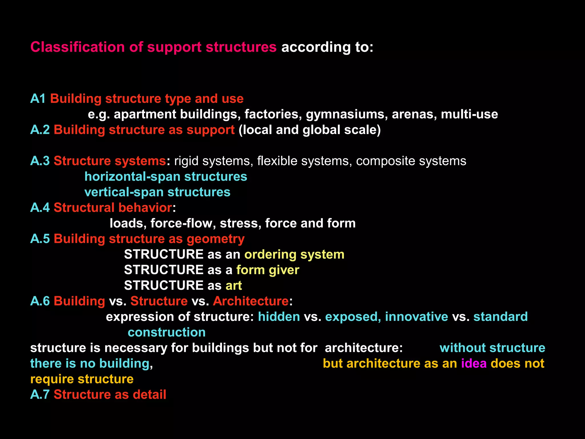 Classification of support structures according to:
A1 Building structure type and use
e.g. apartment buildings, factories, gymnasiums, arenas, multi-use
A.2 Building structure as support (local and global scale)
A.3 Structure systems: rigid systems, flexible systems, composite systems
horizontal-span structures
vertical-span structures
A.4 Structural behavior:
loads, force-flow, stress, force and form
A.5 Building structure as geometry
STRUCTURE as an ordering system
STRUCTURE as a form giver
STRUCTURE as art
A.6 Building vs. Structure vs. Architecture:
expression of structure: hidden vs. exposed, innovative vs. standard
construction
structure is necessary for buildings but not for architecture: without structure
there is no building, but architecture as an idea does not
require structure
A.7 Structure as detail
 