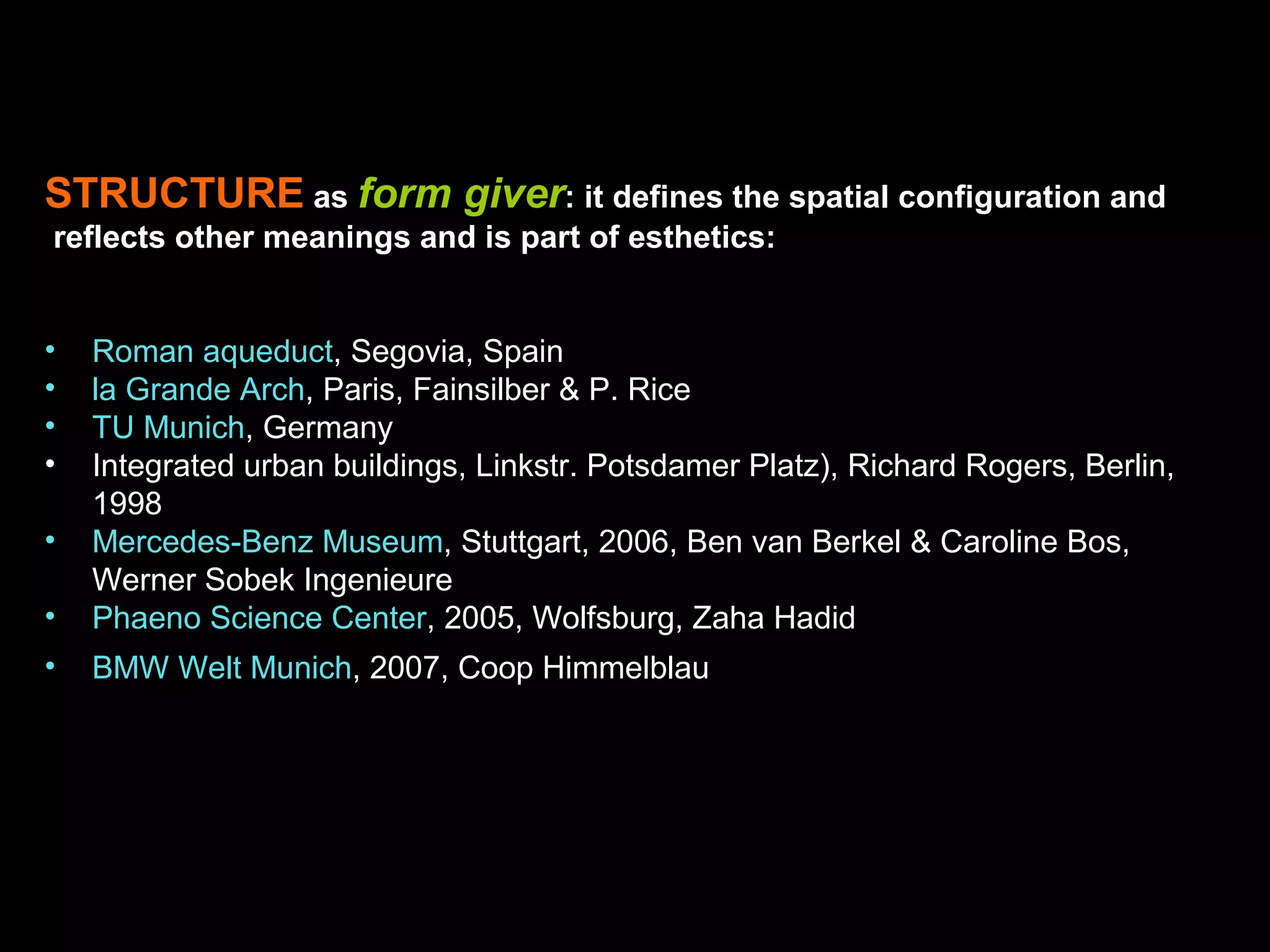 STRUCTURE as form giver: it defines the spatial configuration and
reflects other meanings and is part of esthetics:
• Roman aqueduct, Segovia, Spain
• la Grande Arch, Paris, Fainsilber & P. Rice
• TU Munich, Germany
• Integrated urban buildings, Linkstr. Potsdamer Platz), Richard Rogers, Berlin,
1998
• Mercedes-Benz Museum, Stuttgart, 2006, Ben van Berkel & Caroline Bos,
Werner Sobek Ingenieure
• Phaeno Science Center, 2005, Wolfsburg, Zaha Hadid
• BMW Welt Munich, 2007, Coop Himmelblau
 