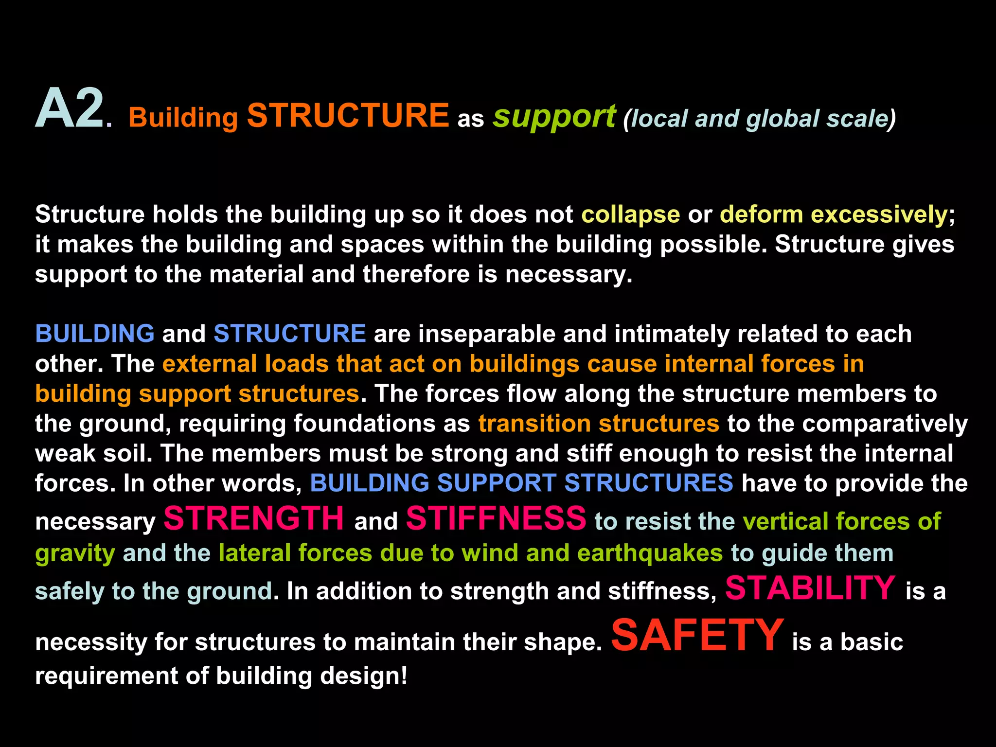 A2. Building STRUCTURE as support (local and global scale)
Structure holds the building up so it does not collapse or deform excessively;
it makes the building and spaces within the building possible. Structure gives
support to the material and therefore is necessary.
BUILDING and STRUCTURE are inseparable and intimately related to each
other. The external loads that act on buildings cause internal forces in
building support structures. The forces flow along the structure members to
the ground, requiring foundations as transition structures to the comparatively
weak soil. The members must be strong and stiff enough to resist the internal
forces. In other words, BUILDING SUPPORT STRUCTURES have to provide the
necessary STRENGTH and STIFFNESS to resist the vertical forces of
gravity and the lateral forces due to wind and earthquakes to guide them
safely to the ground. In addition to strength and stiffness, STABILITY is a
necessity for structures to maintain their shape. SAFETY is a basic
requirement of building design!
 