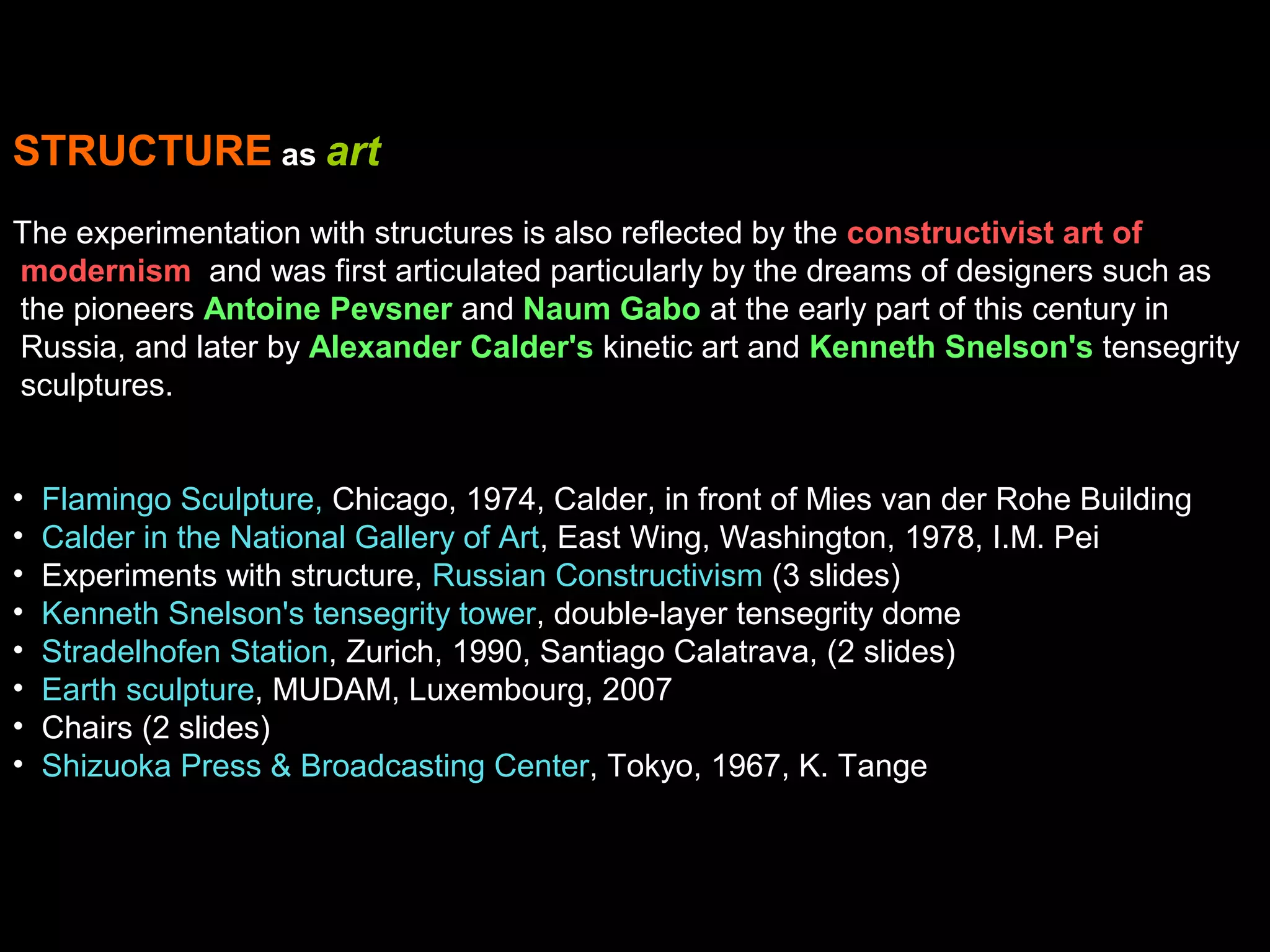 STRUCTURE as art
The experimentation with structures is also reflected by the constructivist art of
modernism and was first articulated particularly by the dreams of designers such as
the pioneers Antoine Pevsner and Naum Gabo at the early part of this century in
Russia, and later by Alexander Calder's kinetic art and Kenneth Snelson's tensegrity
sculptures.
• Flamingo Sculpture, Chicago, 1974, Calder, in front of Mies van der Rohe Building
• Calder in the National Gallery of Art, East Wing, Washington, 1978, I.M. Pei
• Experiments with structure, Russian Constructivism (3 slides)
• Kenneth Snelson's tensegrity tower, double-layer tensegrity dome
• Stradelhofen Station, Zurich, 1990, Santiago Calatrava, (2 slides)
• Earth sculpture, MUDAM, Luxembourg, 2007
• Chairs (2 slides)
• Shizuoka Press & Broadcasting Center, Tokyo, 1967, K. Tange
 