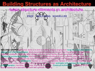 Building Structures as Architecture
basic structure elements in architecture
PROF. WOLFGANG SCHUELLER
BUILDING SHAPES and forms: there is no limit to building shapes ranging from boxy to compound hybrid to
organic and crystalline shapes. Most conventional buildings are derived from the rectangle, triangle, circle,
trapezoid, cruciform, pinwheel, letter shapes and other linked figures usually composed of rectangles.
Traditional architecture shapes from the basic geometrical solids the prism, pyramid, cylinder, cone, and
sphere. Odd-shaped buildings may have irregular plans that may change with height so that the floors are not
repetitive anymore. The modernists invented an almost inexhaustible number of new building shapes through
transformation and arrangement of basic building shapes, through analogies with biology, the human body,
crystallography, machines, tinker toys, flow forms, and so on. Classical architecture, in contrast, lets the
façade appear as a decorative element with symbolic meaning.
 