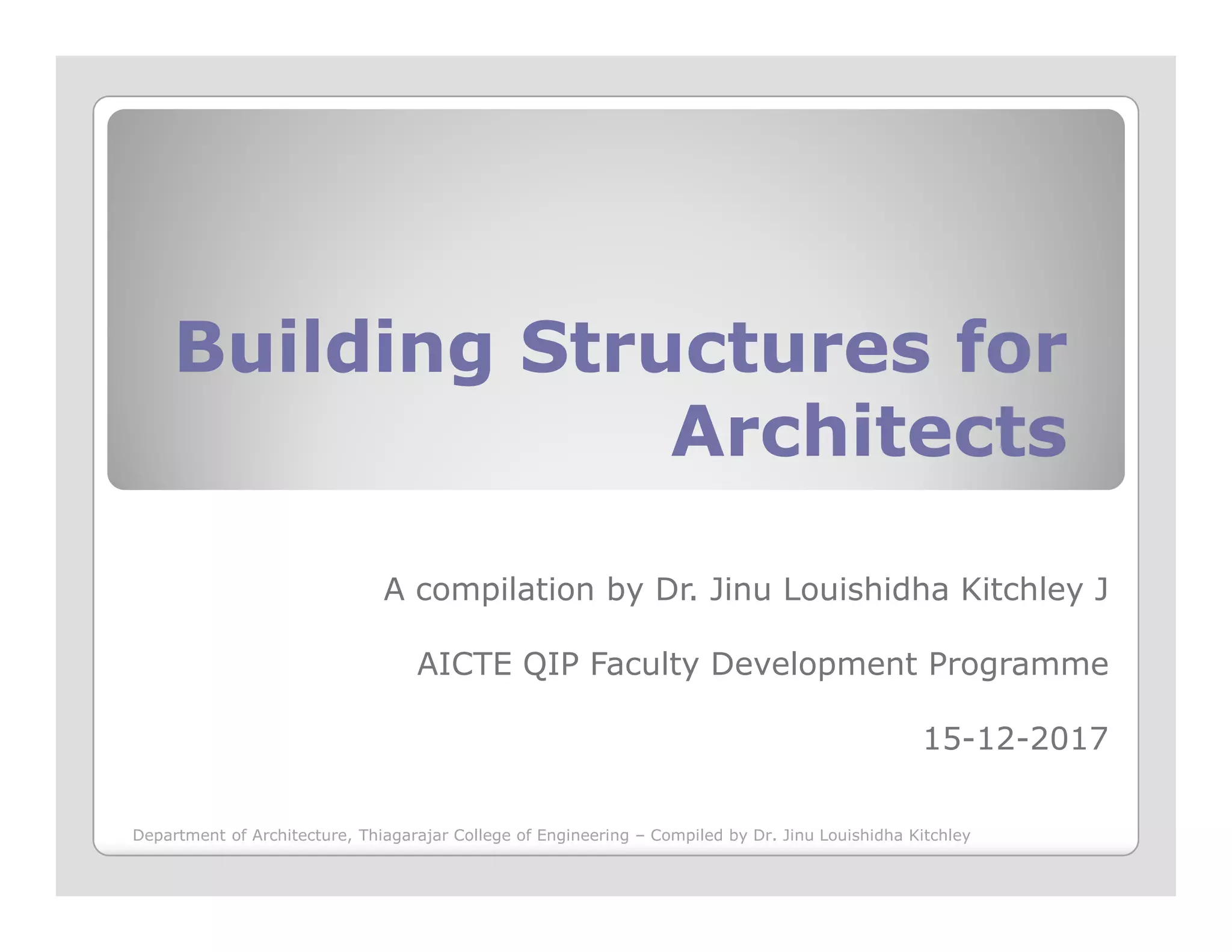 Building Structures forBuilding Structures for
ArchitectsArchitects
A compilation by Dr. Jinu Louishidha Kitchley J
AICTE QIP Faculty Development Programme
15-12-2017
Department of Architecture, Thiagarajar College of Engineering – Compiled by Dr. Jinu Louishidha Kitchley
 