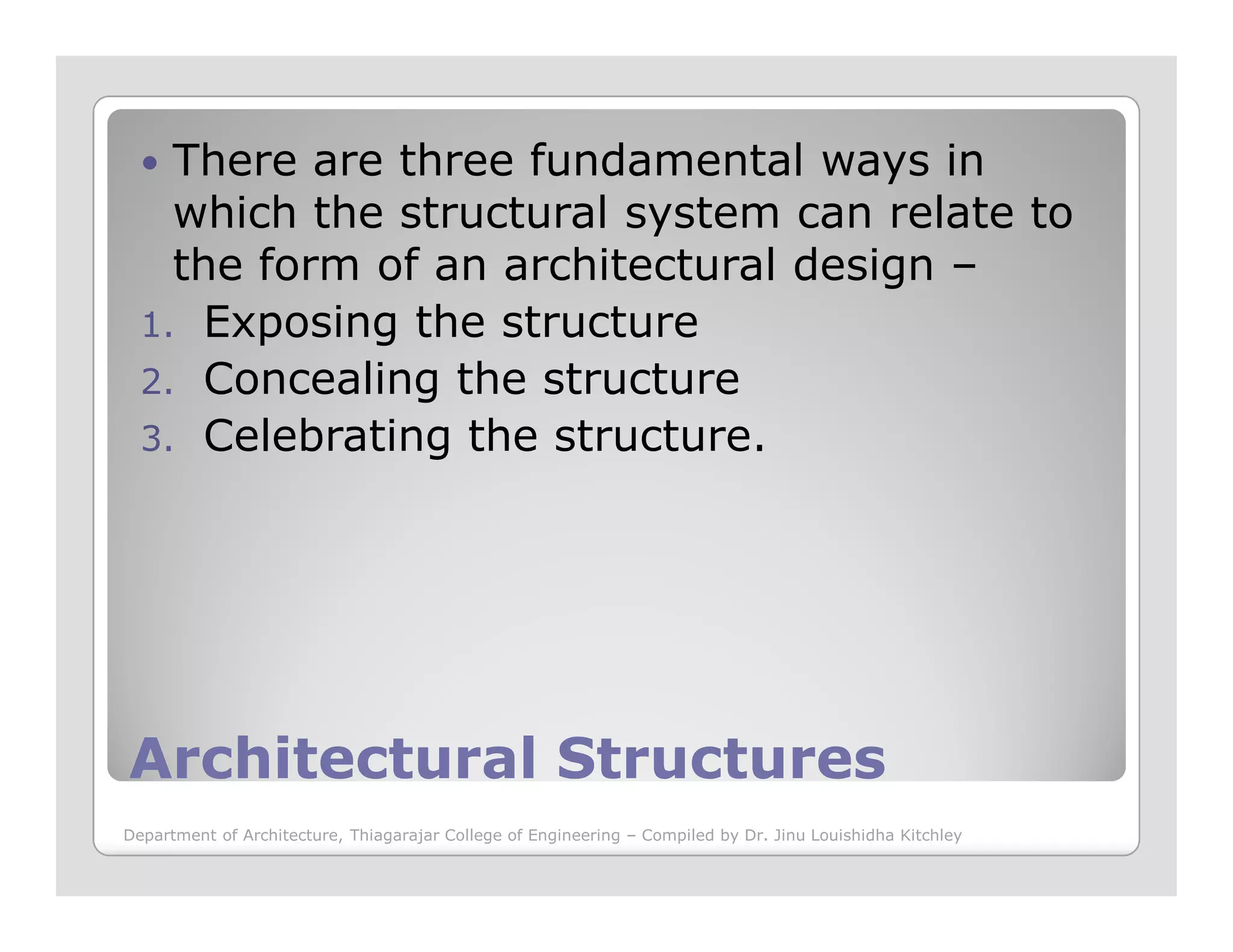 There are three fundamental ways in
which the structural system can relate to
the form of an architectural design –
1. Exposing the structure
2. Concealing the structure
3. Celebrating the structure.
Architectural StructuresArchitectural Structures
Department of Architecture, Thiagarajar College of Engineering – Compiled by Dr. Jinu Louishidha Kitchley
 