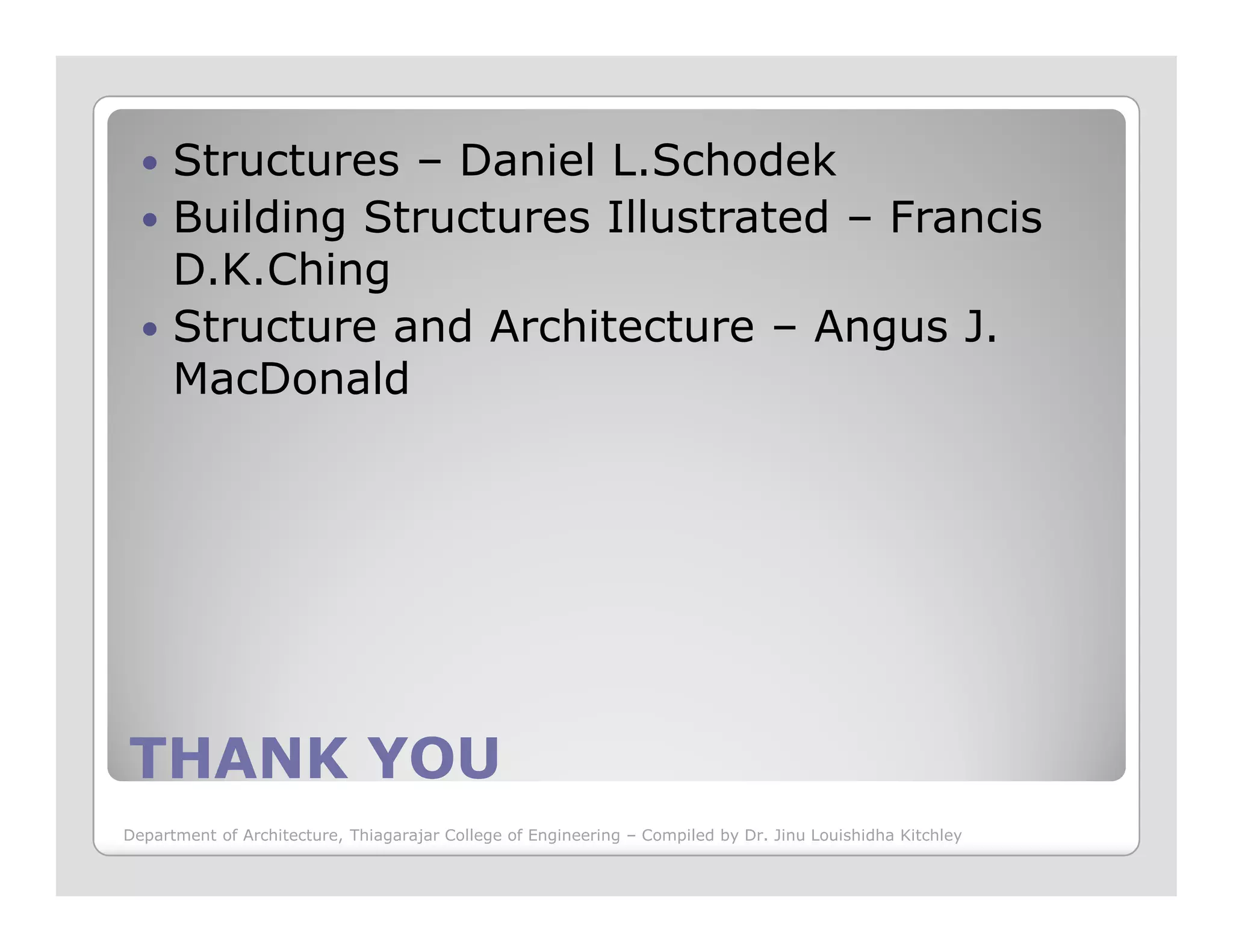 Structures – Daniel L.Schodek
Building Structures Illustrated – Francis
D.K.Ching
Structure and Architecture – Angus J.
MacDonald
THANK YOUTHANK YOU
Department of Architecture, Thiagarajar College of Engineering – Compiled by Dr. Jinu Louishidha Kitchley
 